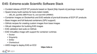 11
E4S: Extreme-scale Scientific Software Stack
• Curated release of ECP ST products based on Spack [http://spack.io] package manager
• Spack binary build caches for bare-metal installs
– x86_64, ppc64le (IBM Power 9), and aarch64 (ARM64)
• Container images on DockerHub and E4S website of pre-built binaries of ECP ST products
• Base images and full featured containers (GPU support)
• GitHub recipes for creating custom images from base images
• GitLab integration for building E4S images
• E4S validation test suite on GitHub
• E4S VirtualBox image with support for container runtimes
• Docker
• Singularity
• Shifter
• Charliecloud
• AWS image to deploy E4S on EC2
https://e4s.io
 