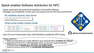 15
• Spack automates the build and installation of scientific software
• Packages are templated, so that users can easily tune for the host environment
• Ease of use of mainstream tools, with flexibility needed for HPC tuning
• Major victories:
• ARES porting time on a new platform was reduced from 2 weeks to 3 hours
• Deployment time for 1,300-package stack on Summit supercomputer
reduced from 2 weeks to a 12-hour overnight build
• Used by teams across ECP to accelerate development
$ spack install hdf5@1.10.5
$ spack install hdf5@1.10.5 %clang@6.0
$ spack install hdf5@1.10.5 +threadssafe
$ spack install hdf5@1.10.5 cppflags="-O3 –g3"
$ spack install hdf5@1.10.5 target=haswell
$ spack install hdf5@1.10.5 +mpi ^mpich@3.2
$ git clone https://github.com/spack/spack
$ spack install hdf5
No installation required: clone and go
Simple syntax enables complex installs
github.com/spack/spack
Spack enables Software distribution for HPC
 