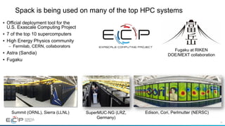 16
Spack is being used on many of the top HPC systems
• Official deployment tool for the
U.S. Exascale Computing Project
• 7 of the top 10 supercomputers
• High Energy Physics community
– Fermilab, CERN, collaborators
• Astra (Sandia)
• Fugaku
Summit (ORNL), Sierra (LLNL) Edison, Cori, Perlmutter (NERSC)SuperMUC-NG (LRZ,
Germany)
Fugaku at RIKEN
DOE/MEXT collaboration
 