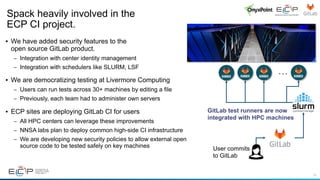 19
• We have added security features to the
open source GitLab product.
– Integration with center identity management
– Integration with schedulers like SLURM, LSF
• We are democratizing testing at Livermore Computing
– Users can run tests across 30+ machines by editing a file
– Previously, each team had to administer own servers
• ECP sites are deploying GitLab CI for users
– All HPC centers can leverage these improvements
– NNSA labs plan to deploy common high-side CI infrastructure
– We are developing new security policies to allow external open
source code to be tested safely on key machines
Spack heavily involved in the
ECP CI project.
. . .
User commits
to GitLab
GitLab test runners are now
integrated with HPC machines
 