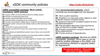 22
xSDK community policies
xSDK compatible package: Must satisfy
mandatory xSDK policies:
M1. Support xSDK community GNU Autoconf or CMake options.
M2. Provide a comprehensive test suite.
M3. Employ user-provided MPI communicator.
M4. Give best effort at portability to key architectures.
M5. Provide a documented, reliable way to contact the development team.
M6. Respect system resources and settings made by other previously called
packages.
M7. Come with an open source license.
M8. Provide a runtime API to return the current version number of the
software.
M9. Use a limited and well-defined symbol, macro, library, and include file
name space.
M10. Provide an accessible repository (not necessarily publicly available).
M11. Have no hardwired print or IO statements.
M12. Allow installing, building, and linking against an outside copy of external
software.
M13. Install headers and libraries under <prefix>/include/ and <prefix>/lib/.
M14. Be buildable using 64 bit pointers. 32 bit is optional.
M15. All xSDK compatibility changes should be sustainable.
M16. The package must support production-quality installation compatible
with the xSDK install tool and xSDK metapackage.
Also recommended policies, which
currently are encouraged but not required:
R1. Have a public repository.
R2. Possible to run test suite under valgrind in order
to test for memory corruption issues.
R3. Adopt and document consistent system for error
conditions/exceptions.
R4. Free all system resources it has acquired as
soon as they are no longer needed.
R5. Provide a mechanism to export ordered list of
library dependencies.
R6. Provide versions of dependencies.
xSDK member package: Must be an xSDK-
compatible package, and it uses or can be
used by another package in the xSDK, and
the connecting interface is regularly tested
for regressions.
We welcome feedback. What policies
make sense for your software?
https://xsdk.info/policies
 