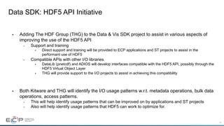 32
Data SDK: HDF5 API Initiative
• Adding The HDF Group (THG) to the Data & Vis SDK project to assist in various aspects of
improving the use of the HDF5 API
– Support and training
• Direct support and training will be provided to ECP applications and ST projects to assist in the
performant use of HDF5
– Compatible APIs with other I/O libraries
• DataLib (pnetcdf) and ADIOS will develop interfaces compatible with the HDF5 API, possibly through the
HDF5 Virtual Object Layer
• THG will provide support to the I/O projects to assist in achieving this compatibility
• Both Kitware and THG will identify the I/O usage patterns w.r.t. metadata operations, bulk data
operations, access patterns.
– This will help identify usage patterns that can be improved on by applications and ST projects
– Also will help identify usage patterns that HDF5 can work to optimize for.
 