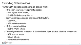 37
Extending Collaborations
•E4S/SDK collaborations make sense with:
– HPC open source development projects:
•deal.II (NSF math library),
•PHIST (DLR Germany library).
– Commercial open source packagers/distributors:
•OpenHPC.
•HPC systems vendors.
– HPC systems facilities:
•SDSC, TACC, others.
– Other organizations in search of collaborative open source software foundation:
•NSF science teams.
•NOAA, others.
•International collaborators.
 