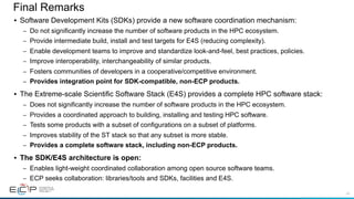43
Final Remarks
• Software Development Kits (SDKs) provide a new software coordination mechanism:
– Do not significantly increase the number of software products in the HPC ecosystem.
– Provide intermediate build, install and test targets for E4S (reducing complexity).
– Enable development teams to improve and standardize look-and-feel, best practices, policies.
– Improve interoperability, interchangeability of similar products.
– Fosters communities of developers in a cooperative/competitive environment.
– Provides integration point for SDK-compatible, non-ECP products.
• The Extreme-scale Scientific Software Stack (E4S) provides a complete HPC software stack:
– Does not significantly increase the number of software products in the HPC ecosystem.
– Provides a coordinated approach to building, installing and testing HPC software.
– Tests some products with a subset of configurations on a subset of platforms.
– Improves stability of the ST stack so that any subset is more stable.
– Provides a complete software stack, including non-ECP products.
• The SDK/E4S architecture is open:
– Enables light-weight coordinated collaboration among open source software teams.
– ECP seeks collaboration: libraries/tools and SDKs, facilities and E4S.
 