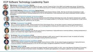 ECP Software Technology Leadership Team
Rajeev Thakur, Programming Models and Runtimes (2.3.1)
Rajeev is a senior computer scientist at ANL and most recently led the ECP Software Technology focus area. His research interests are in parallel
programming models, runtime systems, communication libraries, and scalable parallel I/O. He has been involved in the development of open source
software for large-scale HPC systems for over 20 years.
Jeff Vetter, Development Tools (2.3.2)
Jeff is a computer scientist at ORNL, where he leads the Future Technologies Group. He has been involved in research and development of
architectures and software for emerging technologies, such as heterogeneous computing and nonvolatile memory, for HPC for over 15 years.
Xaioye (Sherry) Li, Math Libraries (2.3.3)
Sherry is a senior scientist at Berkeley Lab. She has over 20 years of experience in high-performance numerical software, including development of
SuperLU and related linear algebra algorithms and software.
Jim Ahrens, Data and Visualization (2.3.4)
Jim is a senior research scientist at the Los Alamos National Laboratory (LANL) and an expert in data science at scale. He started and actively
contributes to many open-source data science packages including ParaView and Cinema.
Mike Heroux, Software Technology Director
Mike has been involved in scientific software R&D for 30 years. His first 10 were at Cray in the LIBSCI and scalable apps groups. At Sandia he
started the Trilinos and Mantevo projects, is author of the HPCG benchmark for TOP500, and leads productivity and sustainability efforts for DOE.
Lois Curfman McInnes, Software Technology Deputy Director
Lois is a senior computational scientist in the Mathematics and Computer Science Division of ANL. She has over 20 years of experience in high-
performance numerical software, including development of PETSc and leadership of multi-institutional work toward sustainable scientific software
ecosystems.
Rob Neely, NNSA ST (2.3.6)
Rob is an Associate Division Leader in the Center for Applied Scientific Computing (CASC) at LLNL, chair of the Weapons Simulation & Computing
Research Council, and lead for the Sierra Center of Excellence. His efforts span applications, CS research, platforms, and vendor interactions.
Todd Munson, Software Ecosystem and Delivery (2.3.5)
Todd is a computational scientist in the Math and Computer Science Division of ANL. He has nearly 20 years of experience in high-performance
numerical software, including development of PETSc/TAO and project management leadership in the ECP CODAR project.
 