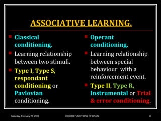 ASSOCIATIVE LEARNING.
 Classical
conditioning.
 Learning relationship
between two stimuli.
 Type I, Type S,
respondant
conditioning or
Pavlovian
conditioning.
 Operant
conditioning.
 Learning relationship
between special
behaviour with a
reinforcement event.
 Type II, Type R,
Instrumental or Trial
& error conditioning.
Saturday, February 20, 2016 15HIGHER FUNCTIONS OF BRAIN.
 