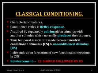 CLASSICAL CONDITIONING.
 Characteristic features.
 Conditioned reflex is Reflex response.
 Acquired by repeatedly pairing given stimulus with
another stimulus which normally produces the response.
 Thus temporal association made between neutral
conditioned stimulus (CS) & unconditioned stimulus.
(US)
 It depends upon formation of new functional connections
in CNS.
 Reinforcement -- CS SHOULD FOLLOWED BY US
Saturday, February 20, 2016 16HIGHER FUNCTIONS OF BRAIN.
 