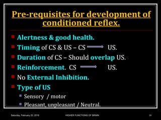 Pre-requisites for development of
conditioned reflex.
 Alertness & good health.
 Timing of CS & US – CS US.
 Duration of CS – Should overlap US.
 Reinforcement. CS US.
 No External Inhibition.
 Type of US
 Sensory / motor
 Pleasant, unpleasant / Neutral.
Saturday, February 20, 2016 18HIGHER FUNCTIONS OF BRAIN.
 