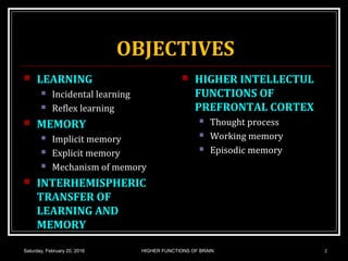OBJECTIVES
 LEARNING
 Incidental learning
 Reflex learning
 MEMORY
 Implicit memory
 Explicit memory
 Mechanism of memory
 INTERHEMISPHERIC
TRANSFER OF
LEARNING AND
MEMORY
 HIGHER INTELLECTUL
FUNCTIONS OF
PREFRONTAL CORTEX
 Thought process
 Working memory
 Episodic memory
Saturday, February 20, 2016 HIGHER FUNCTIONS OF BRAIN. 2
 