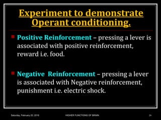 Experiment to demonstrate
Operant conditioning.
 Positive Reinforcement – pressing a lever is
associated with positive reinforcement,
reward i.e. food.
 Negative Reinforcement – pressing a lever
is associated with Negative reinforcement,
punishment i.e. electric shock.
Saturday, February 20, 2016 HIGHER FUNCTIONS OF BRAIN. 24
 