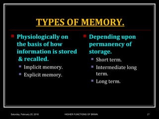 TYPES OF MEMORY.
 Physiologically on
the basis of how
information is stored
& recalled.
 Implicit memory.
 Explicit memory.
 Depending upon
permanency of
storage.
 Short term.
 Intermediate long
term.
 Long term.
Saturday, February 20, 2016 HIGHER FUNCTIONS OF BRAIN. 27
 