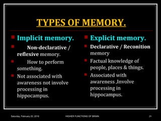 TYPES OF MEMORY.
 Implicit memory.
 Non-declarative /
reflexive memory.
 How to perform
something.
 Not associated with
awareness not involve
processing in
hippocampus.
 Explicit memory.
 Declarative / Reconition
memory
 Factual knowledge of
people, places & things.
 Associated with
awareness ,Involve
processing in
hippocampus.
Saturday, February 20, 2016 HIGHER FUNCTIONS OF BRAIN. 29
 