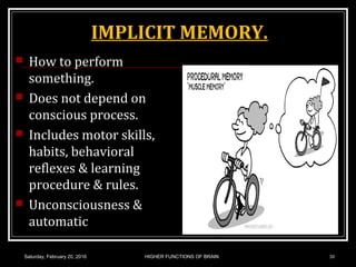 IMPLICIT MEMORY.
 How to perform
something.
 Does not depend on
conscious process.
 Includes motor skills,
habits, behavioral
reflexes & learning
procedure & rules.
 Unconsciousness &
automatic
Saturday, February 20, 2016 HIGHER FUNCTIONS OF BRAIN. 30
 