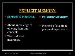EXPLICIT MEMORY.
 SEMANTIC MEMORY.
 About knowledge of
objects, facts and
concepts.
 Words & their
meanings.
 EPISODIC MEMORY.
 Memory of events &
personal experience.
Saturday, February 20, 2016 HIGHER FUNCTIONS OF BRAIN. 33
 