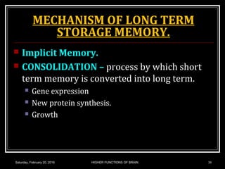 MECHANISM OF LONG TERM
STORAGE MEMORY.
 Implicit Memory.
 CONSOLIDATION – process by which short
term memory is converted into long term.
 Gene expression
 New protein synthesis.
 Growth
Saturday, February 20, 2016 HIGHER FUNCTIONS OF BRAIN. 38
 