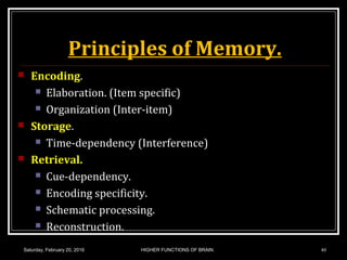 Principles of Memory.
 Encoding.
 Elaboration. (Item specific)
 Organization (Inter-item)
 Storage.
 Time-dependency (Interference)
 Retrieval.
 Cue-dependency.
 Encoding specificity.
 Schematic processing.
 Reconstruction.
Saturday, February 20, 2016 HIGHER FUNCTIONS OF BRAIN. 40
 