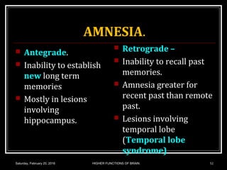 AMNESIA.
 Antegrade.
 Inability to establish
new long term
memories
 Mostly in lesions
involving
hippocampus.
 Retrograde –
 Inability to recall past
memories.
 Amnesia greater for
recent past than remote
past.
 Lesions involving
temporal lobe
(Temporal lobe
syndrome)
Saturday, February 20, 2016 HIGHER FUNCTIONS OF BRAIN. 52
 
