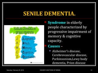 SENILE DEMENTIA.
 Syndrome in elderly
people characterized by
progressive impairment of
memory & cognitive
capacity.
 Causes –
 Alzheimer’s disease,
Cerebrovascular disease,
Parkinsonism,Lewy body
dementia, Prion disease
Saturday, February 20, 2016 HIGHER FUNCTIONS OF BRAIN. 53
 