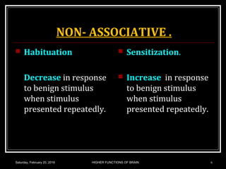 NON- ASSOCIATIVE .
 Habituation
Decrease in response
to benign stimulus
when stimulus
presented repeatedly.
 Sensitization.
 Increase in response
to benign stimulus
when stimulus
presented repeatedly.
Saturday, February 20, 2016 6HIGHER FUNCTIONS OF BRAIN.
 