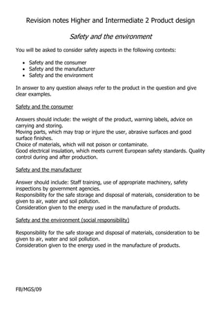 Revision notes Higher and Intermediate 2 Product design

                       Safety and the environment
You will be asked to consider safety aspects in the following contexts:

     Safety and the consumer
     Safety and the manufacturer
     Safety and the environment

In answer to any question always refer to the product in the question and give
clear examples.

Safety and the consumer
U




Answers should include: the weight of the product, warning labels, advice on
carrying and storing.
Moving parts, which may trap or injure the user, abrasive surfaces and good
surface finishes.
Choice of materials, which will not poison or contaminate.
Good electrical insulation, which meets current European safety standards. Quality
control during and after production.

Safety and the manufacturer
U




Answer should include: Staff training, use of appropriate machinery, safety
inspections by government agencies.
Responsibility for the safe storage and disposal of materials, consideration to be
given to air, water and soil pollution.
Consideration given to the energy used in the manufacture of products.

Safety and the environment (social responsibility)
U




Responsibility for the safe storage and disposal of materials, consideration to be
given to air, water and soil pollution.
Consideration given to the energy used in the manufacture of products.




FB/MGS/09
 