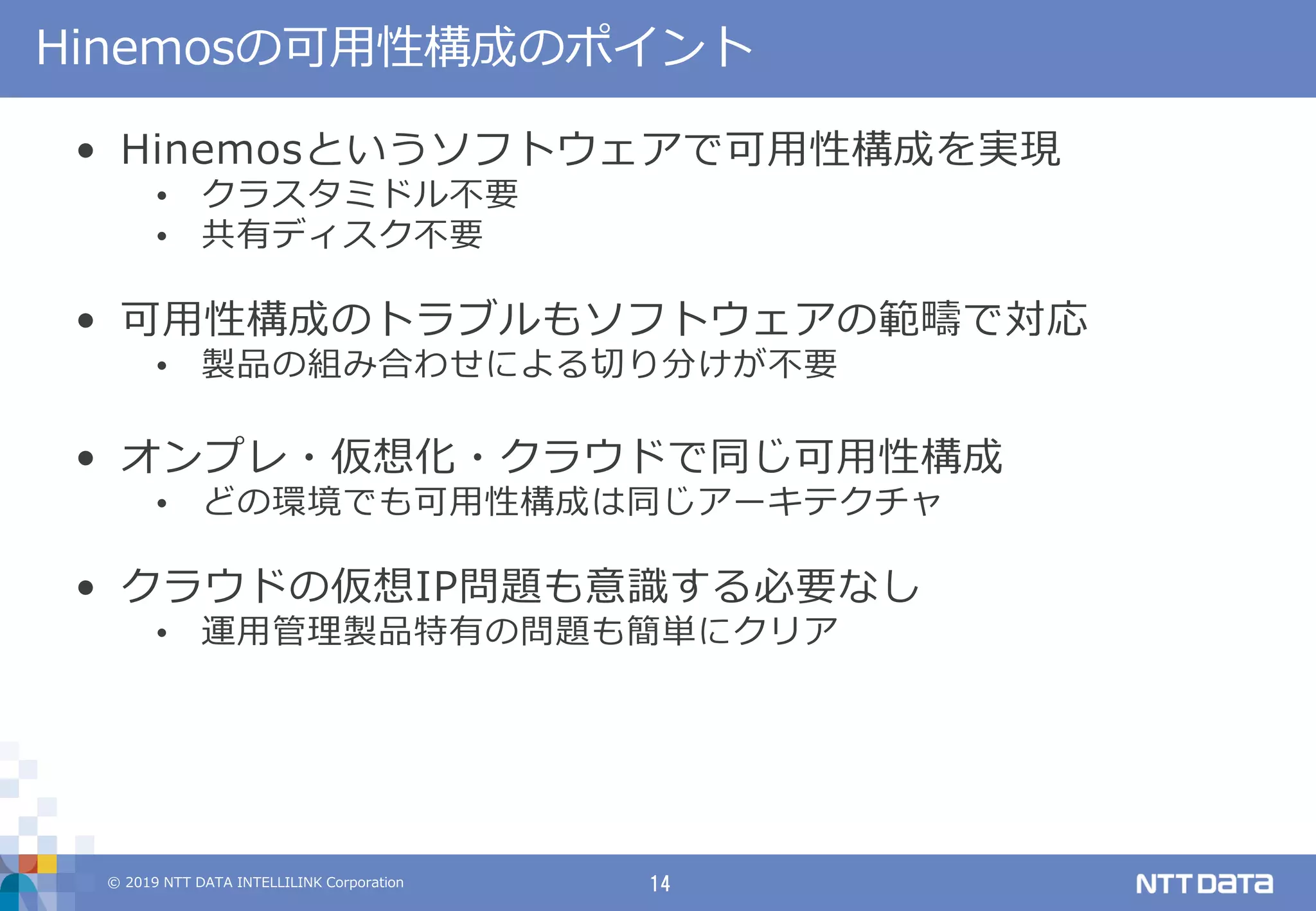 © 2019 NTT DATA INTELLILINK Corporation 14
Hinemosの可用性構成のポイント
• Hinemosというソフトウェアで可用性構成を実現
• クラスタミドル不要
• 共有ディスク不要
• 可用性構成のトラブルもソフトウェアの範疇で対応
• 製品の組み合わせによる切り分けが不要
• オンプレ・仮想化・クラウドで同じ可用性構成
• どの環境でも可用性構成は同じアーキテクチャ
• クラウドの仮想IP問題も意識する必要なし
• 運用管理製品特有の問題も簡単にクリア
 