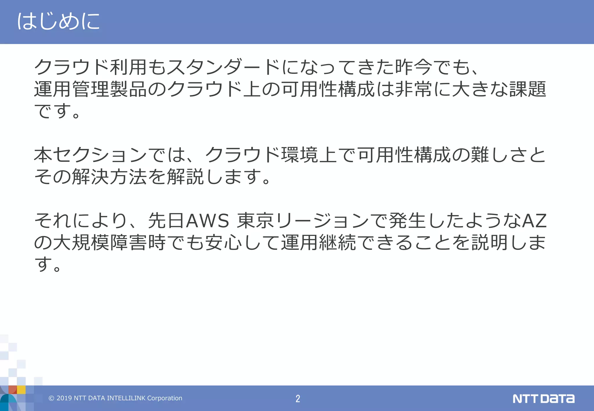 © 2019 NTT DATA INTELLILINK Corporation 2
はじめに
クラウド利用もスタンダードになってきた昨今でも、
運用管理製品のクラウド上の可用性構成は非常に大きな課題
です。
本セクションでは、クラウド環境上で可用性構成の難しさと
その解決方法を解説します。
それにより、先日AWS 東京リージョンで発生したようなAZ
の大規模障害時でも安心して運用継続できることを説明しま
す。
 
