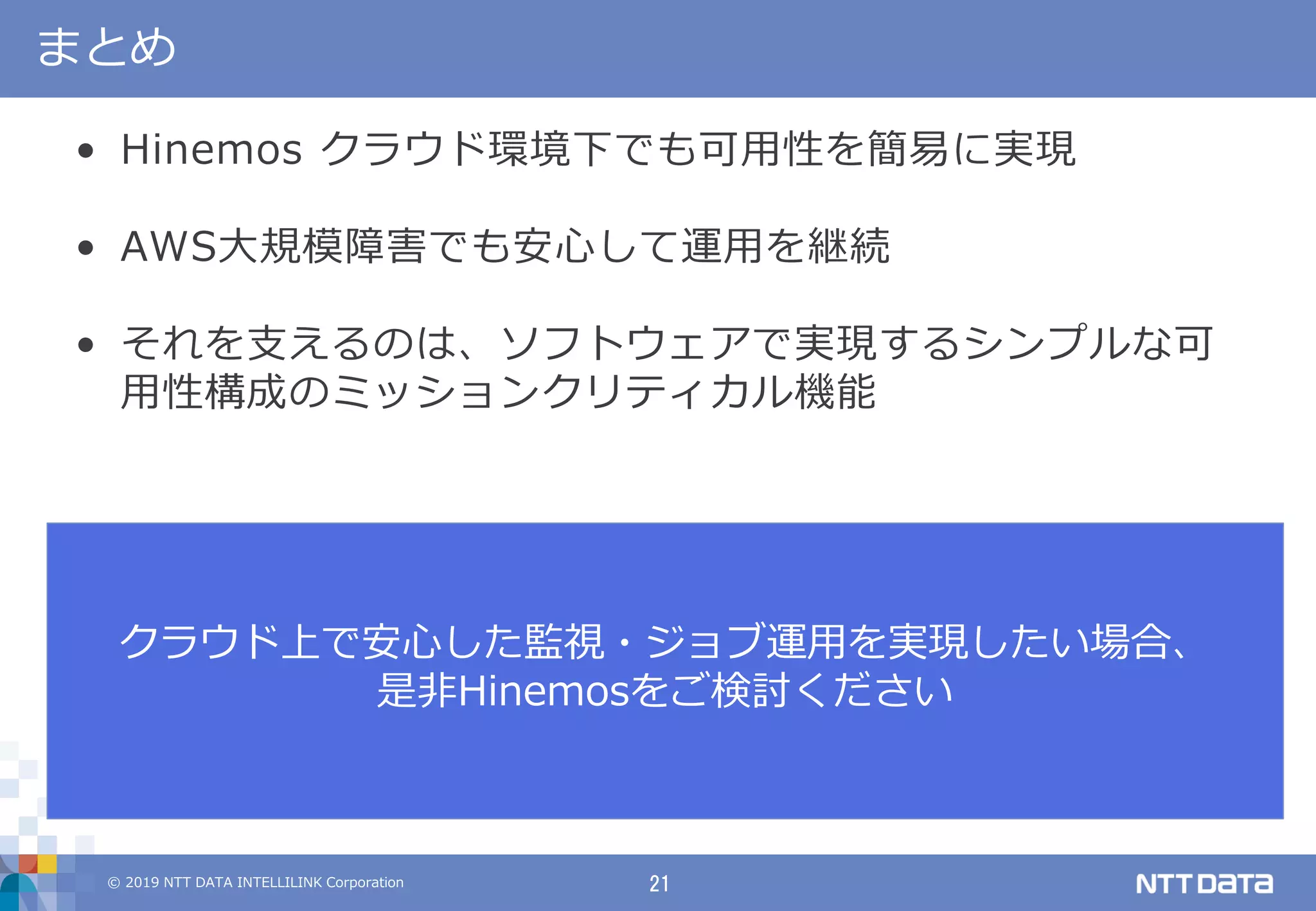 © 2019 NTT DATA INTELLILINK Corporation 21
まとめ
• Hinemos クラウド環境下でも可用性を簡易に実現
• AWS大規模障害でも安心して運用を継続
• それを支えるのは、ソフトウェアで実現するシンプルな可
用性構成のミッションクリティカル機能
クラウド上で安心した監視・ジョブ運用を実現したい場合、
是非Hinemosをご検討ください
 