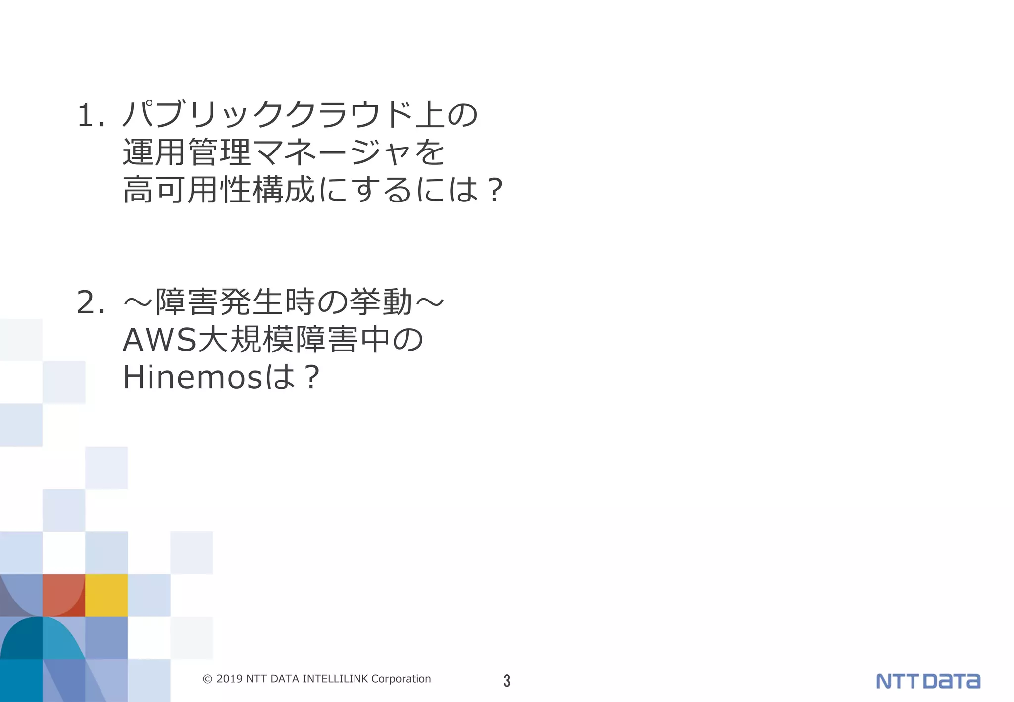 3© 2019 NTT DATA INTELLILINK Corporation
1. パブリッククラウド上の
運用管理マネージャを
高可用性構成にするには？
2. ～障害発生時の挙動～
AWS大規模障害中の
Hinemosは？
 