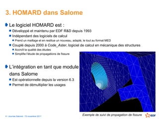3. HOMARD dans Salome
   Le logiciel HOMARD est :
       Développé et maintenu par EDF R&D depuis 1993
       Indépendant des logiciels de calcul
         Prend un maillage et en restitue un nouveau, adapté, le tout au format MED
       Couplé depuis 2000 à Code_Aster, logiciel de calcul en mécanique des structures
         Accroît la qualité des études
         Simplifie l’étude de propagations de fissure



   L’intégration en tant que module
   dans Salome
       Est opérationnelle depuis la version 6.3
       Permet de démultiplier les usages




4 - Journée Salomé - 15 novembre 2011
                                                             Exemple de suivi de propagation de fissure
 