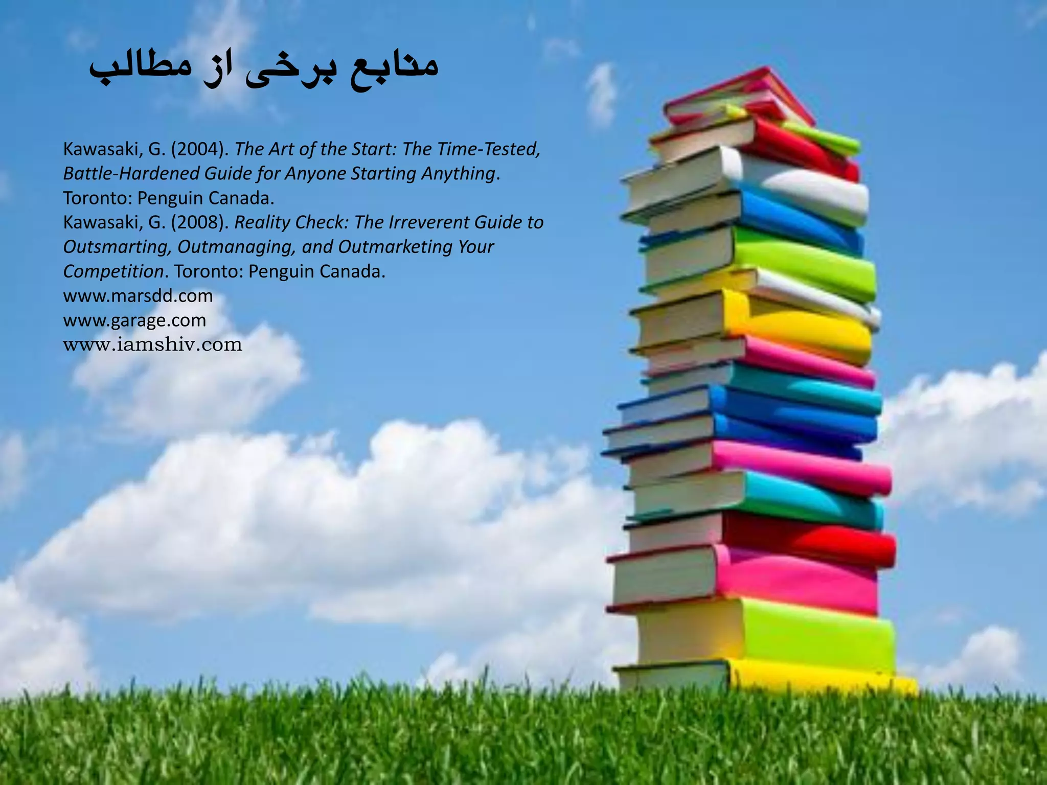 ‫هطالة‬ ‫اس‬ ‫تزخی‬ ‫هٌاتغ‬
Kawasaki, G. (2004). The Art of the Start: The Time-Tested,
Battle-Hardened Guide for Anyone Starting Anything.
Toronto: Penguin Canada.
Kawasaki, G. (2008). Reality Check: The Irreverent Guide to
Outsmarting, Outmanaging, and Outmarketing Your
Competition. Toronto: Penguin Canada.
www.marsdd.com
www.garage.com
www.iamshiv.com
 