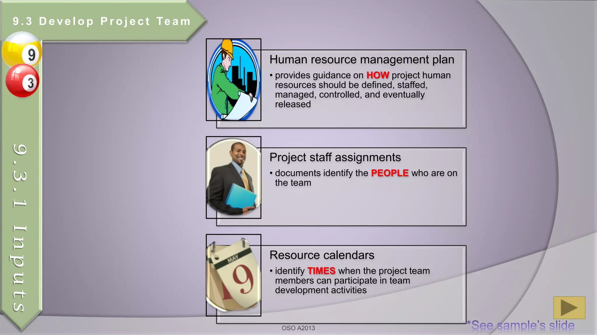 Human resource management plan
• provides guidance on HOW project human
resources should be defined, staffed,
managed, controlled, and eventually
released
Project staff assignments
• documents identify the PEOPLE who are on
the team
Resource calendars
• identify TIMES when the project team
members can participate in team
development activities
9 . 3 D e ve l o p P r o j e c t Te a m
9.3.1Inputs
OSO A2013
 