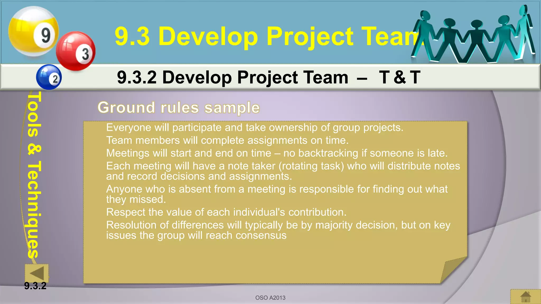 Tools&Techniques
9.3 Develop Project Team
9.3.2 Develop Project Team – T & T
 Everyone will participate and take ownership of group projects.
 Team members will complete assignments on time.
 Meetings will start and end on time – no backtracking if someone is late.
 Each meeting will have a note taker (rotating task) who will distribute notes
and record decisions and assignments.
 Anyone who is absent from a meeting is responsible for finding out what
they missed.
 Respect the value of each individual's contribution.
 Resolution of differences will typically be by majority decision, but on key
issues the group will reach consensus
9.3.2
OSO A2013
 