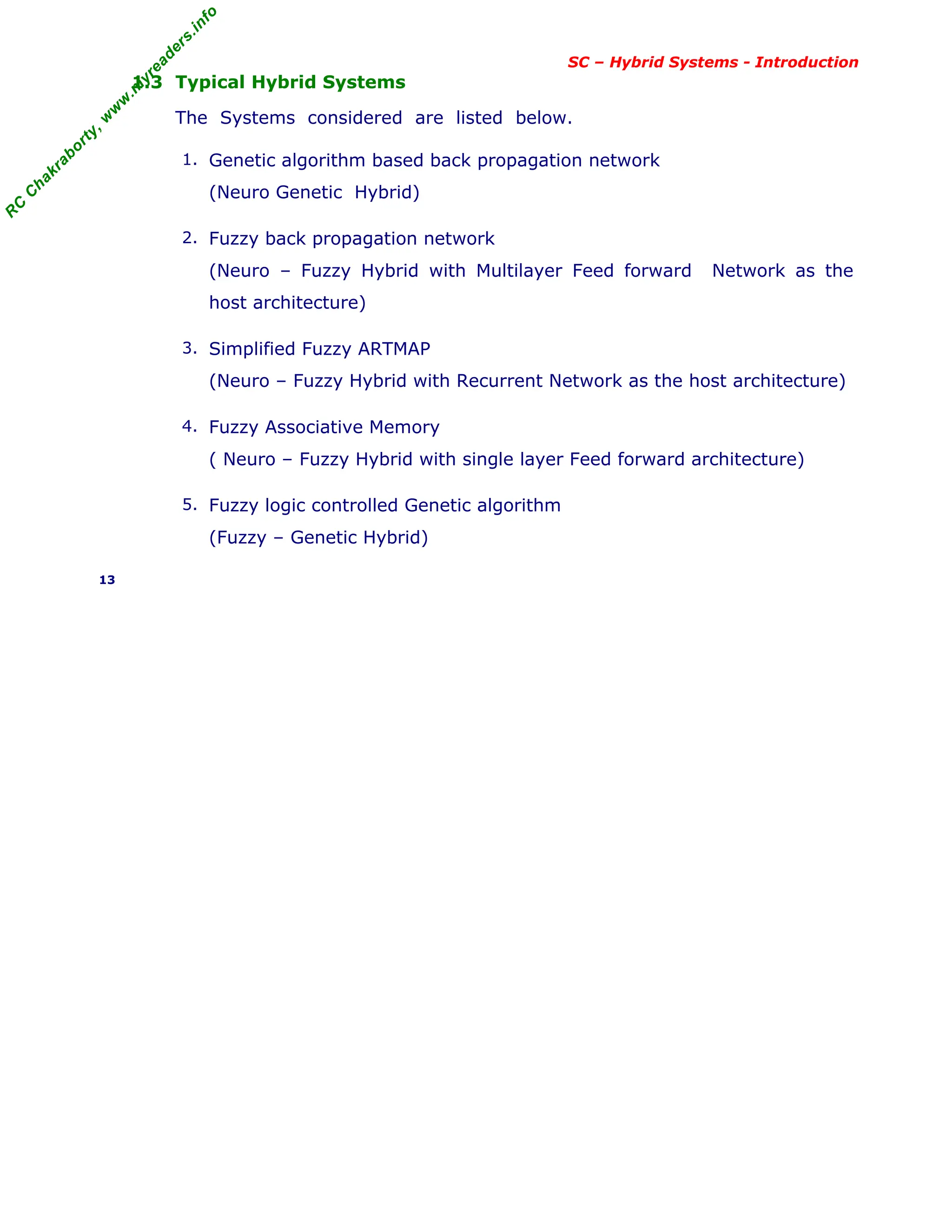 R
C
C
h
a
k
r
a
b
o
r
t
y
,
w
w
w
.
m
y
r
e
a
d
e
r
s
.
i
n
f
o
SC – Hybrid Systems - Introduction
1.3 Typical Hybrid Systems
The Systems considered are listed below.
1. Genetic algorithm based back propagation network
(Neuro Genetic Hybrid)
2. Fuzzy back propagation network
(Neuro – Fuzzy Hybrid with Multilayer Feed forward Network as the
host architecture)
3. Simplified Fuzzy ARTMAP
(Neuro – Fuzzy Hybrid with Recurrent Network as the host architecture)
4. Fuzzy Associative Memory
( Neuro – Fuzzy Hybrid with single layer Feed forward architecture)
5. Fuzzy logic controlled Genetic algorithm
(Fuzzy – Genetic Hybrid)
13
 