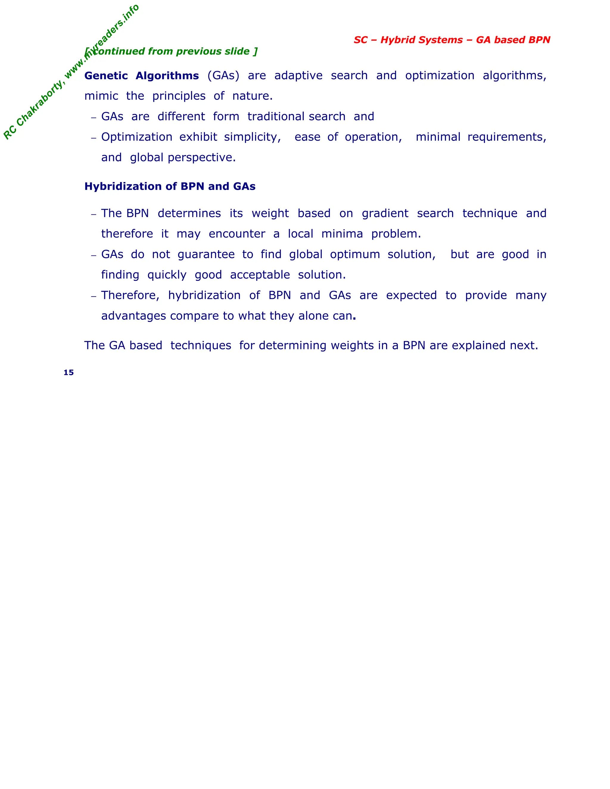 R
C
C
h
a
k
r
a
b
o
r
t
y
,
w
w
w
.
m
y
r
e
a
d
e
r
s
.
i
n
f
o
SC – Hybrid Systems – GA based BPN
[ continued from previous slide ]
Genetic Algorithms (GAs) are adaptive search and optimization algorithms,
mimic the principles of nature.
− GAs are different form traditional search and
− Optimization exhibit simplicity, ease of operation, minimal requirements,
and global perspective.
Hybridization of BPN and GAs
− The BPN determines its weight based on gradient search technique and
therefore it may encounter a local minima problem.
− GAs do not guarantee to find global optimum solution, but are good in
finding quickly good acceptable solution.
− Therefore, hybridization of BPN and GAs are expected to provide many
advantages compare to what they alone can.
The GA based techniques for determining weights in a BPN are explained next.
15
 