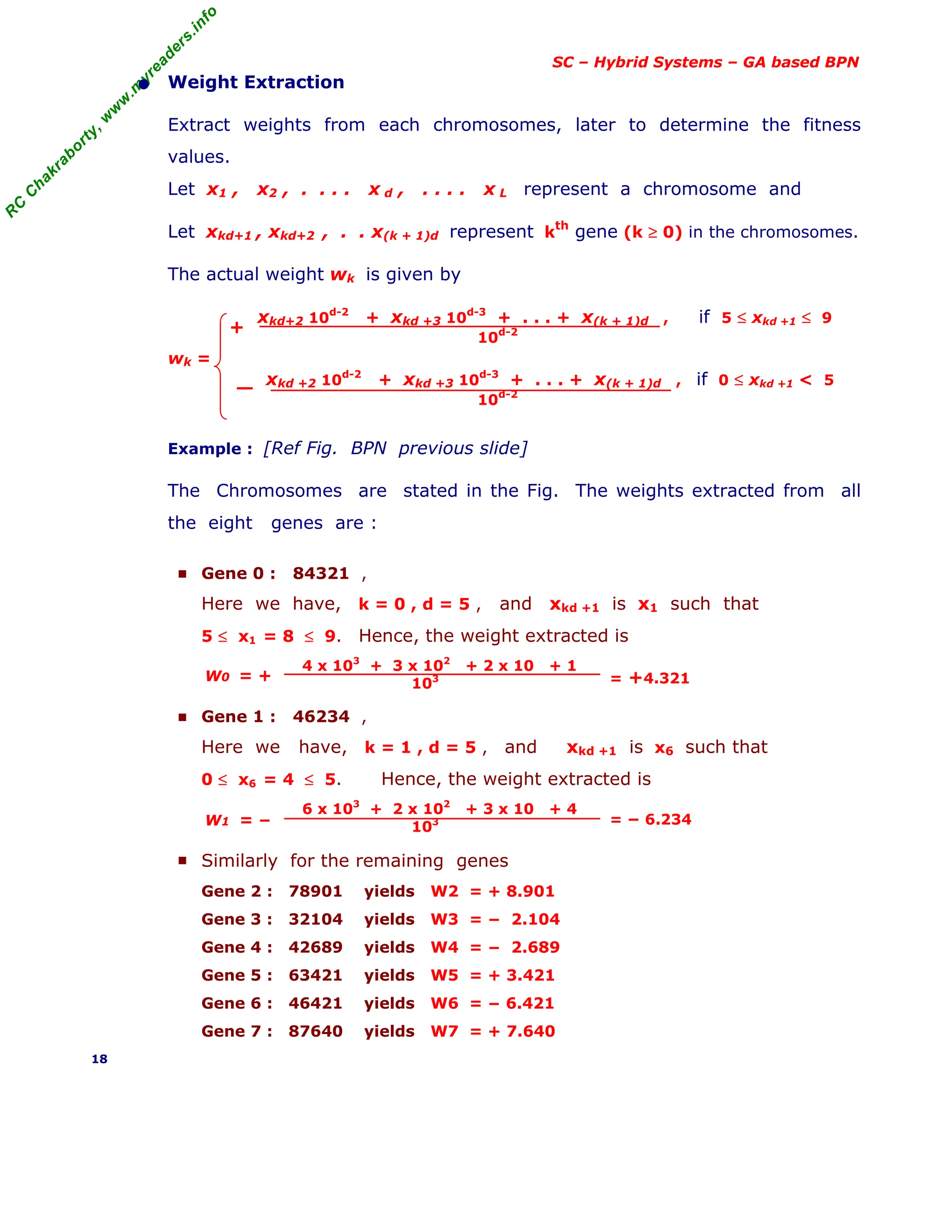 R
C
C
h
a
k
r
a
b
o
r
t
y
,
w
w
w
.
m
y
r
e
a
d
e
r
s
.
i
n
f
o
SC – Hybrid Systems – GA based BPN
• Weight Extraction
Extract weights from each chromosomes, later to determine the fitness
values.
Let x1 , x2 , . . . . x d , . . . . x L represent a chromosome and
Let xkd+1 , xkd+2 , . . x(k + 1)d represent k
th
gene (k ≥ 0) in the chromosomes.
The actual weight wk is given by
xkd+2 10d-2
+ xkd +3 10d-3
+ . . . + x(k + 1)d , if 5 ≤ xkd +1 ≤ 9
10d-2
wk =
xkd +2 10d-2
+ xkd +3 10d-3
+ . . . + x(k + 1)d , if 0 ≤ xkd +1 < 5
10d-2
Example : [Ref Fig. BPN previous slide]
The Chromosomes are stated in the Fig. The weights extracted from all
the eight genes are :
■ Gene 0 : 84321 ,
Here we have, k = 0 , d = 5 , and xkd +1 is x1 such that
5 ≤ x1 = 8 ≤ 9. Hence, the weight extracted is
4 x 103
+ 3 x 102
+ 2 x 10 + 1
103
■ Gene 1 : 46234 ,
Here we have, k = 1 , d = 5 , and xkd +1 is x6 such that
0 ≤ x6 = 4 ≤ 5. Hence, the weight extracted is
6 x 103
+ 2 x 102
+ 3 x 10 + 4
103
■ Similarly for the remaining genes
Gene 2 : 78901 yields W2 = + 8.901
Gene 3 : 32104 yields W3 = − 2.104
Gene 4 : 42689 yields W4 = − 2.689
Gene 5 : 63421 yields W5 = + 3.421
Gene 6 : 46421 yields W6 = − 6.421
Gene 7 : 87640 yields W7 = + 7.640
18
+
W0 = + = +4.321
W1 = − = − 6.234
 