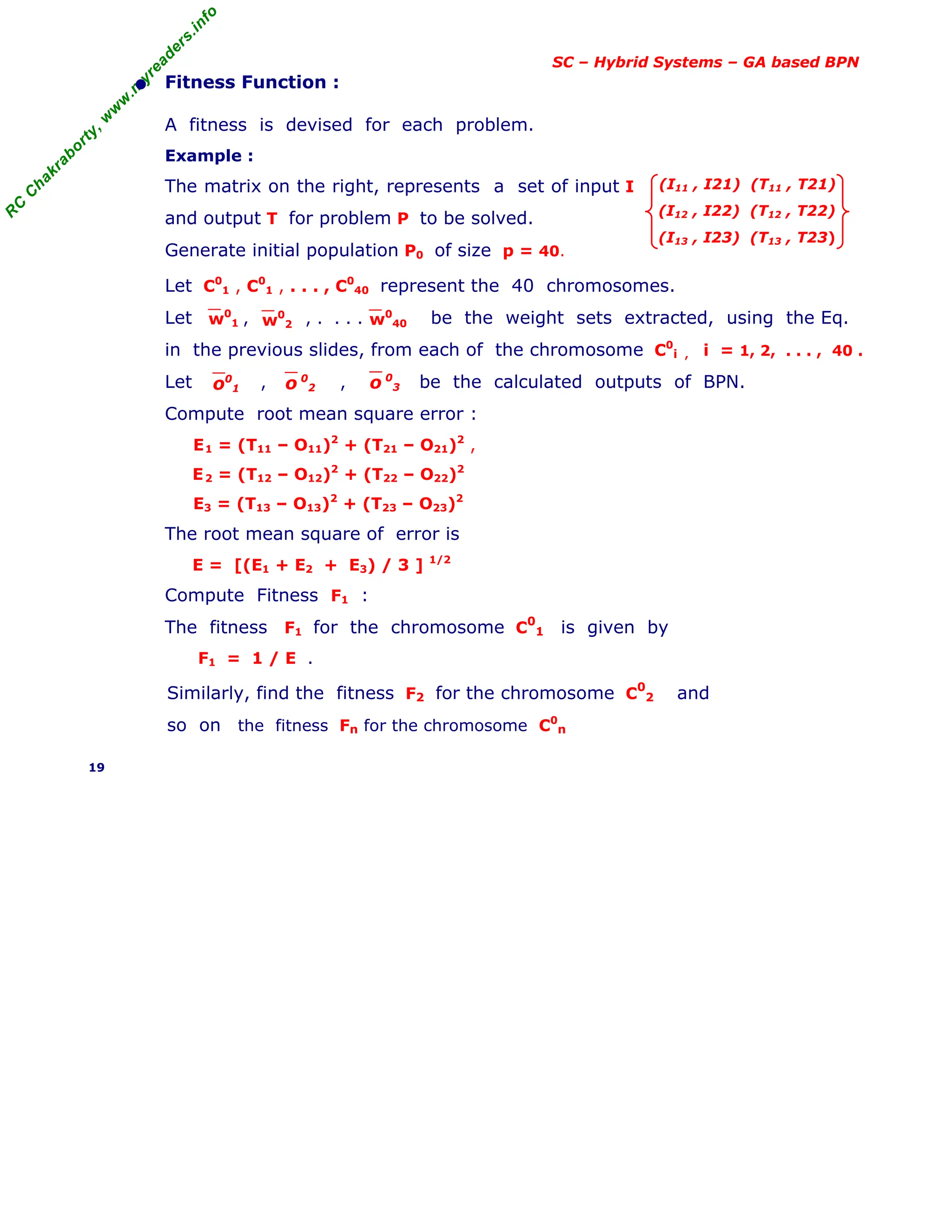 R
C
C
h
a
k
r
a
b
o
r
t
y
,
w
w
w
.
m
y
r
e
a
d
e
r
s
.
i
n
f
o
SC – Hybrid Systems – GA based BPN
• Fitness Function :
A fitness is devised for each problem.
Example :
The matrix on the right, represents a set of input I
and output T for problem P to be solved.
Generate initial population P0 of size p = 40.
(I11 , I21) (T11 , T21)
(I12 , I22) (T12 , T22)
(I13 , I23) (T13 , T23)
Let C0
1 , C0
1 , . . . , C0
40 represent the 40 chromosomes.
Let , , . . . . be the weight sets extracted, using the Eq.
in the previous slides, from each of the chromosome C0
i , i = 1, 2, . . . , 40 .
Let , , be the calculated outputs of BPN.
Compute root mean square error :
E1 = (T11 – O11)2
+ (T21 – O21)2
,
E2 = (T12 – O12)2
+ (T22 – O22)2
E3 = (T13 – O13)2
+ (T23 – O23)2
The root mean square of error is
E = [(E1 + E2 + E3) / 3 ] 1/2
Compute Fitness F1 :
The fitness F1 for the chromosome C0
1 is given by
F1 = 1 / E .
Similarly, find the fitness F2 for the chromosome C
0
2 and
so on the fitness Fn for the chromosome C0
n
19
w0
2
w0
1 w0
40
o 0
2
o0
1 o 0
3
 