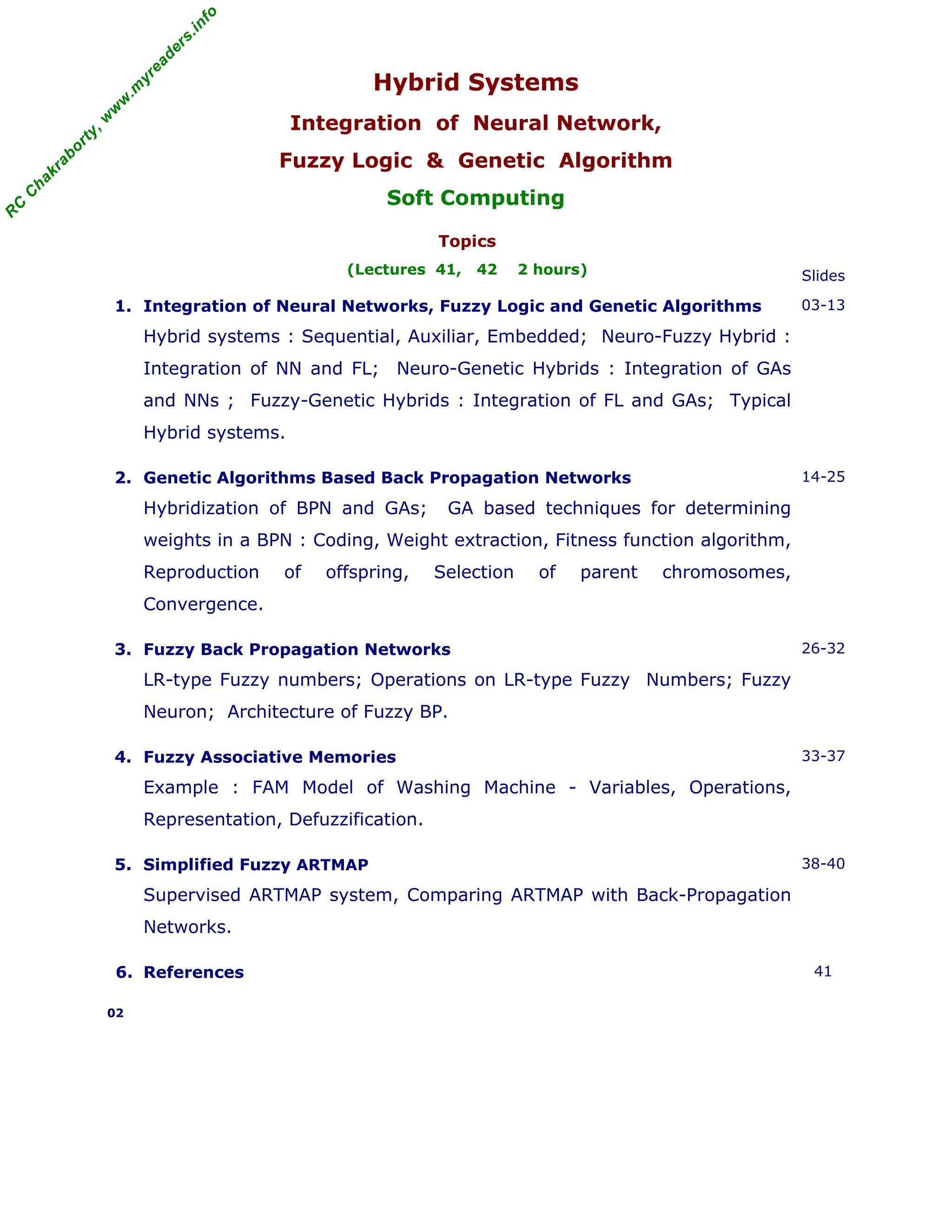 R
C
C
h
a
k
r
a
b
o
r
t
y
,
w
w
w
.
m
y
r
e
a
d
e
r
s
.
i
n
f
o
Hybrid Systems
Integration of Neural Network,
Fuzzy Logic & Genetic Algorithm
Soft Computing
Topics
(Lectures 41, 42 2 hours) Slides
1. Integration of Neural Networks, Fuzzy Logic and Genetic Algorithms
Hybrid systems : Sequential, Auxiliar, Embedded; Neuro-Fuzzy Hybrid :
Integration of NN and FL; Neuro-Genetic Hybrids : Integration of GAs
and NNs ; Fuzzy-Genetic Hybrids : Integration of FL and GAs; Typical
Hybrid systems.
03-13
2. Genetic Algorithms Based Back Propagation Networks
Hybridization of BPN and GAs; GA based techniques for determining
weights in a BPN : Coding, Weight extraction, Fitness function algorithm,
Reproduction of offspring, Selection of parent chromosomes,
Convergence.
14-25
3. Fuzzy Back Propagation Networks
LR-type Fuzzy numbers; Operations on LR-type Fuzzy Numbers; Fuzzy
Neuron; Architecture of Fuzzy BP.
26-32
4. Fuzzy Associative Memories
Example : FAM Model of Washing Machine - Variables, Operations,
Representation, Defuzzification.
33-37
5. Simplified Fuzzy ARTMAP
Supervised ARTMAP system, Comparing ARTMAP with Back-Propagation
Networks.
38-40
6. References 41
02
 