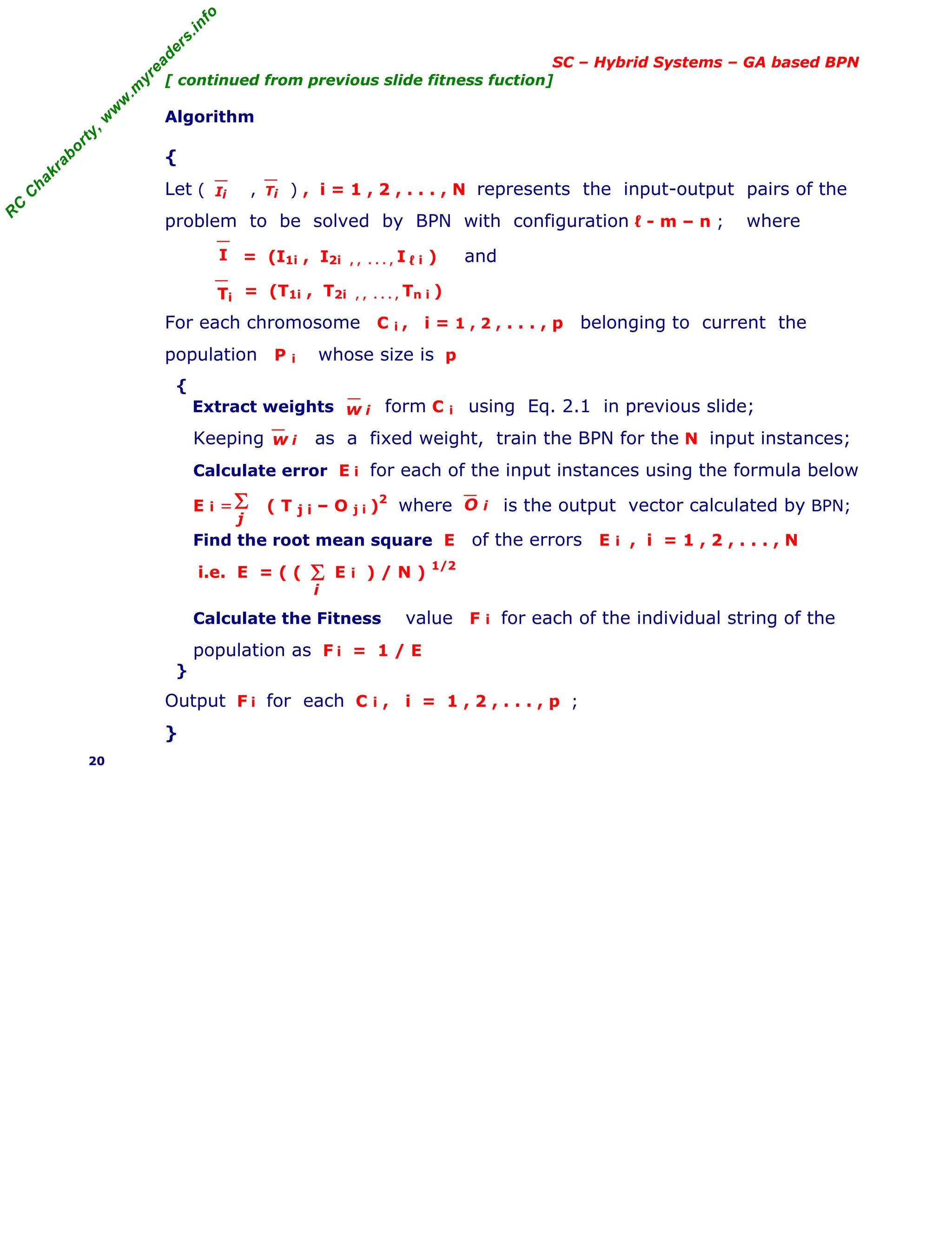 R
C
C
h
a
k
r
a
b
o
r
t
y
,
w
w
w
.
m
y
r
e
a
d
e
r
s
.
i
n
f
o
SC – Hybrid Systems – GA based BPN
[ continued from previous slide fitness fuction]
Algorithm
{
Let ( , ) , i = 1 , 2 , . . . , N represents the input-output pairs of the
problem to be solved by BPN with configuration ℓ - m – n ; where
= (I1i , I2i , , . . . , I ℓ i ) and
= (T1i , T2i , , . . . , Tn i )
For each chromosome C i , i = 1 , 2 , . . . , p belonging to current the
population P i whose size is p
{
Extract weights form C i using Eq. 2.1 in previous slide;
Keeping as a fixed weight, train the BPN for the N input instances;
Calculate error E i for each of the input instances using the formula below
E i = ( T j i – O j i )
2
where is the output vector calculated by BPN;
Find the root mean square E of the errors E i , i = 1 , 2 , . . . , N
i.e. E = ( ( E i ) / N ) 1/2
Calculate the Fitness value F i for each of the individual string of the
population as F i = 1 / E
}
Output F i for each C i , i = 1 , 2 , . . . , p ;
}
20
Ii Ti
I
Ti
w i
w i
Σ
j
O i
Σ
i
 
