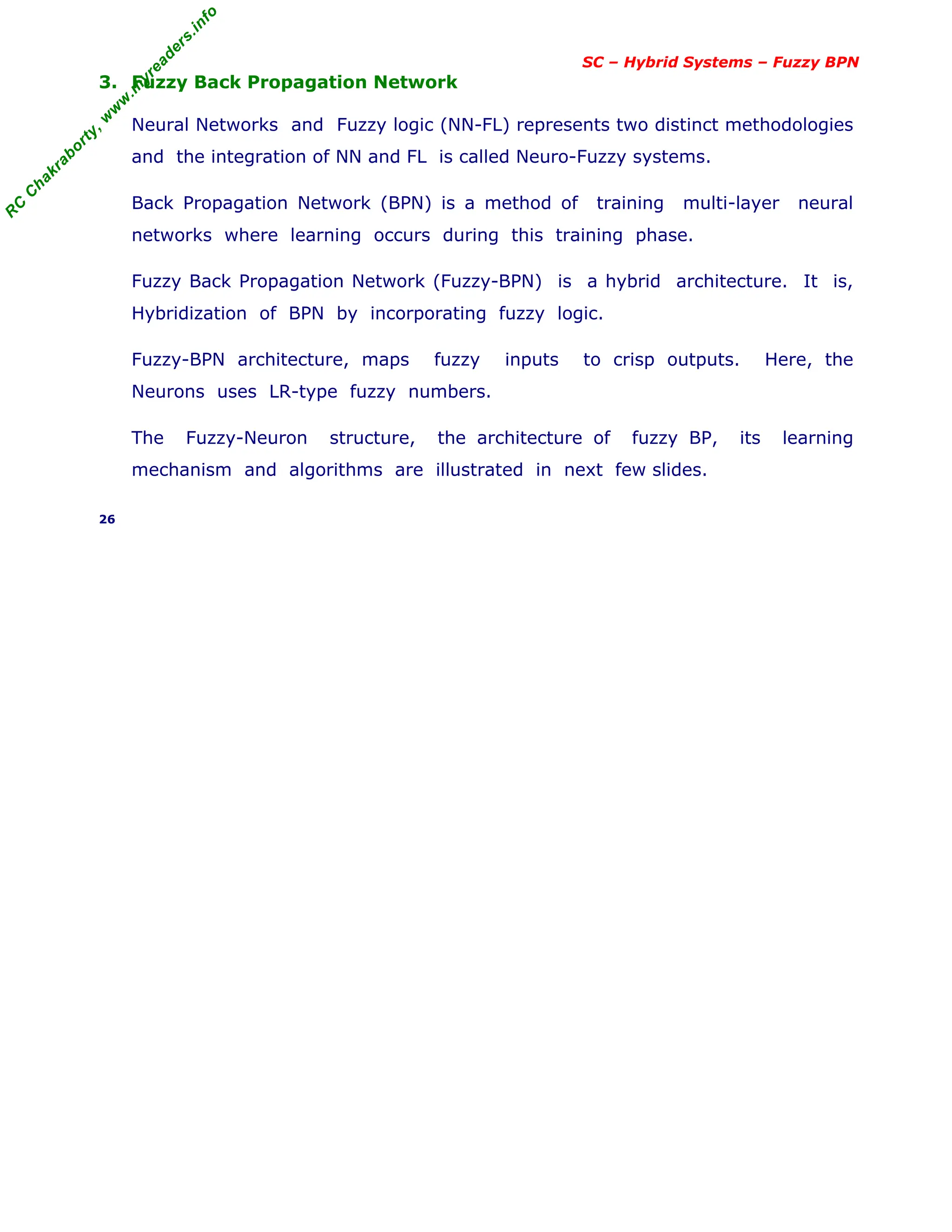 R
C
C
h
a
k
r
a
b
o
r
t
y
,
w
w
w
.
m
y
r
e
a
d
e
r
s
.
i
n
f
o
SC – Hybrid Systems – Fuzzy BPN
3. Fuzzy Back Propagation Network
Neural Networks and Fuzzy logic (NN-FL) represents two distinct methodologies
and the integration of NN and FL is called Neuro-Fuzzy systems.
Back Propagation Network (BPN) is a method of training multi-layer neural
networks where learning occurs during this training phase.
Fuzzy Back Propagation Network (Fuzzy-BPN) is a hybrid architecture. It is,
Hybridization of BPN by incorporating fuzzy logic.
Fuzzy-BPN architecture, maps fuzzy inputs to crisp outputs. Here, the
Neurons uses LR-type fuzzy numbers.
The Fuzzy-Neuron structure, the architecture of fuzzy BP, its learning
mechanism and algorithms are illustrated in next few slides.
26
 