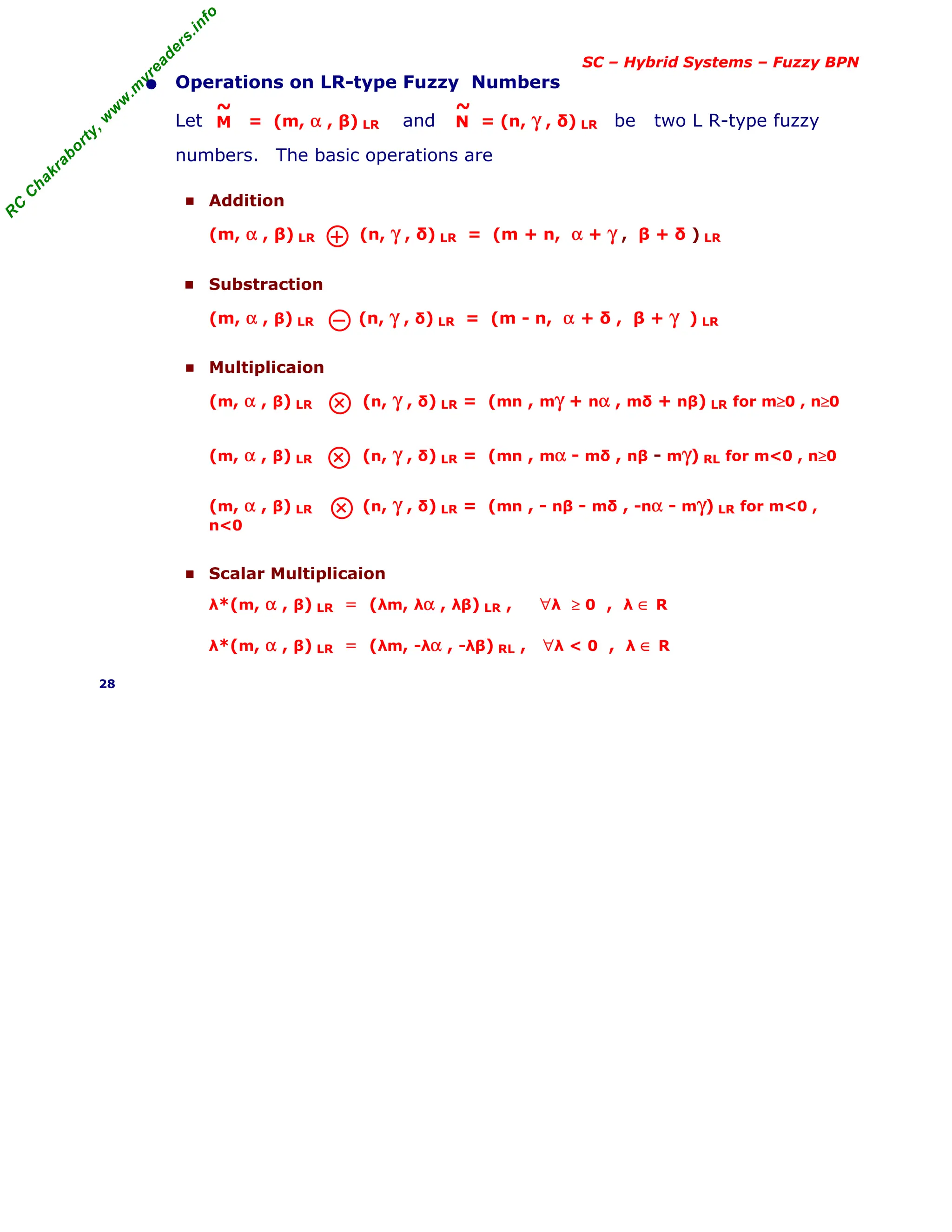 R
C
C
h
a
k
r
a
b
o
r
t
y
,
w
w
w
.
m
y
r
e
a
d
e
r
s
.
i
n
f
o
SC – Hybrid Systems – Fuzzy BPN
• Operations on LR-type Fuzzy Numbers
Let = (m, α , β) LR and = (n, γ , δ) LR be two L R-type fuzzy
numbers. The basic operations are
■ Addition
(m, α , β) LR (n, γ , δ) LR = (m + n, α + γ , β + δ ) LR
■ Substraction
(m, α , β) LR (n, γ , δ) LR = (m - n, α + δ , β + γ ) LR
■ Multiplicaion
(m, α , β) LR (n, γ , δ) LR = (mn , mγ + nα , mδ + nβ) LR for m≥0 , n≥0
(m, α , β) LR (n, γ , δ) LR = (mn , mα - mδ , nβ - mγ) RL for m<0 , n≥0
(m, α , β) LR (n, γ , δ) LR = (mn , - nβ - mδ , -nα - mγ) LR for m<0 ,
n<0
■ Scalar Multiplicaion
λ*(m, α , β) LR = (λm, λα , λβ) LR , ∀λ ≥ 0 , λ ∈ R
λ*(m, α , β) LR = (λm, -λα , -λβ) RL , ∀λ < 0 , λ ∈ R
28
M
~
N
~
 