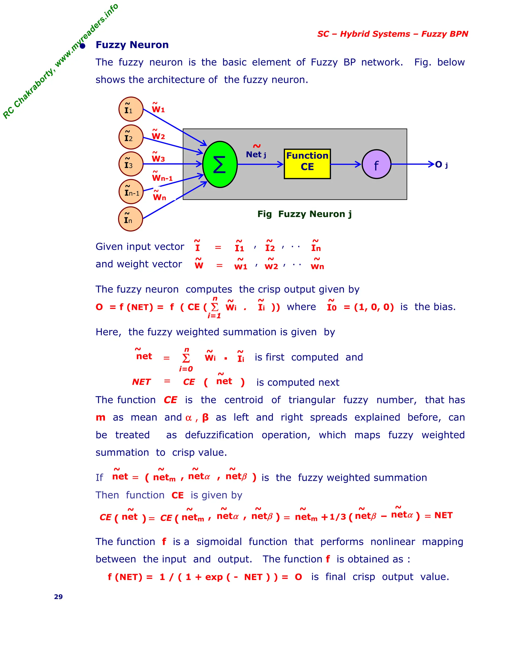 R
C
C
h
a
k
r
a
b
o
r
t
y
,
w
w
w
.
m
y
r
e
a
d
e
r
s
.
i
n
f
o
SC – Hybrid Systems – Fuzzy BPN
• Fuzzy Neuron
The fuzzy neuron is the basic element of Fuzzy BP network. Fig. below
shows the architecture of the fuzzy neuron.
Fig Fuzzy Neuron j
Given input vector
and weight vector
The fuzzy neuron computes the crisp output given by
O = f (NET) = f ( CE ( . )) where = (1, 0, 0) is the bias.
Here, the fuzzy weighted summation is given by
is first computed and
is computed next
The function CE is the centroid of triangular fuzzy number, that has
m as mean and α , β as left and right spreads explained before, can
be treated as defuzzification operation, which maps fuzzy weighted
summation to crisp value.
If is the fuzzy weighted summation
Then function CE is given by
The function f is a sigmoidal function that performs nonlinear mapping
between the input and output. The function f is obtained as :
f (NET) = 1 / ( 1 + exp ( - NET ) ) = O is final crisp output value.
29
O j
Function
CE
∑ f
I1
~
I2
~
I3
~
In-1
~
In
~
Net j
~
Wn
~
W2
~
W3
~
Wn-1
~
W1
~
Σ
i=1
n
, , , . .
I
~
In
~
I2
~
I1
~
=
, , , . .
W
~
wn
~
w2
~
w1
~
=
Wi
~
Ii
~
I0
~
Wi
~
Ii
~
Σ
i=0
n
net
~
= ▪
net
~
NET CE
= ( )
netm
~
net
~
= ( )
netα
~
netβ
~
, ,
=
( )
CE net
~
netm
~
( )
netα
~
netβ
~
, ,
CE netm
~
netβ
~
netα
~
= –
( )
+1/3 = NET
 