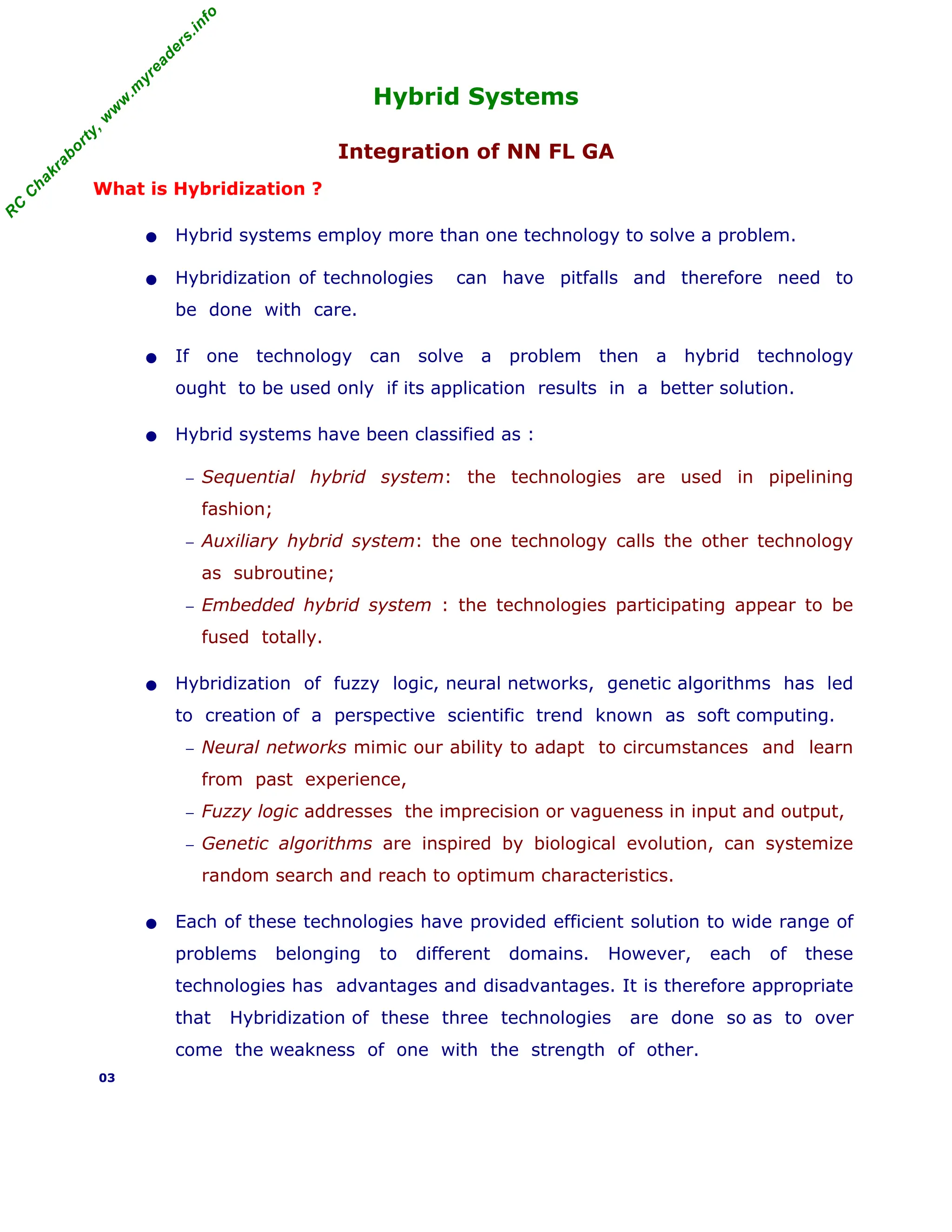 R
C
C
h
a
k
r
a
b
o
r
t
y
,
w
w
w
.
m
y
r
e
a
d
e
r
s
.
i
n
f
o
Hybrid Systems
Integration of NN FL GA
What is Hybridization ?
• Hybrid systems employ more than one technology to solve a problem.
• Hybridization of technologies can have pitfalls and therefore need to
be done with care.
• If one technology can solve a problem then a hybrid technology
ought to be used only if its application results in a better solution.
• Hybrid systems have been classified as :
− Sequential hybrid system: the technologies are used in pipelining
fashion;
− Auxiliary hybrid system: the one technology calls the other technology
as subroutine;
− Embedded hybrid system : the technologies participating appear to be
fused totally.
• Hybridization of fuzzy logic, neural networks, genetic algorithms has led
to creation of a perspective scientific trend known as soft computing.
− Neural networks mimic our ability to adapt to circumstances and learn
from past experience,
− Fuzzy logic addresses the imprecision or vagueness in input and output,
− Genetic algorithms are inspired by biological evolution, can systemize
random search and reach to optimum characteristics.
• Each of these technologies have provided efficient solution to wide range of
problems belonging to different domains. However, each of these
technologies has advantages and disadvantages. It is therefore appropriate
that Hybridization of these three technologies are done so as to over
come the weakness of one with the strength of other.
03
 