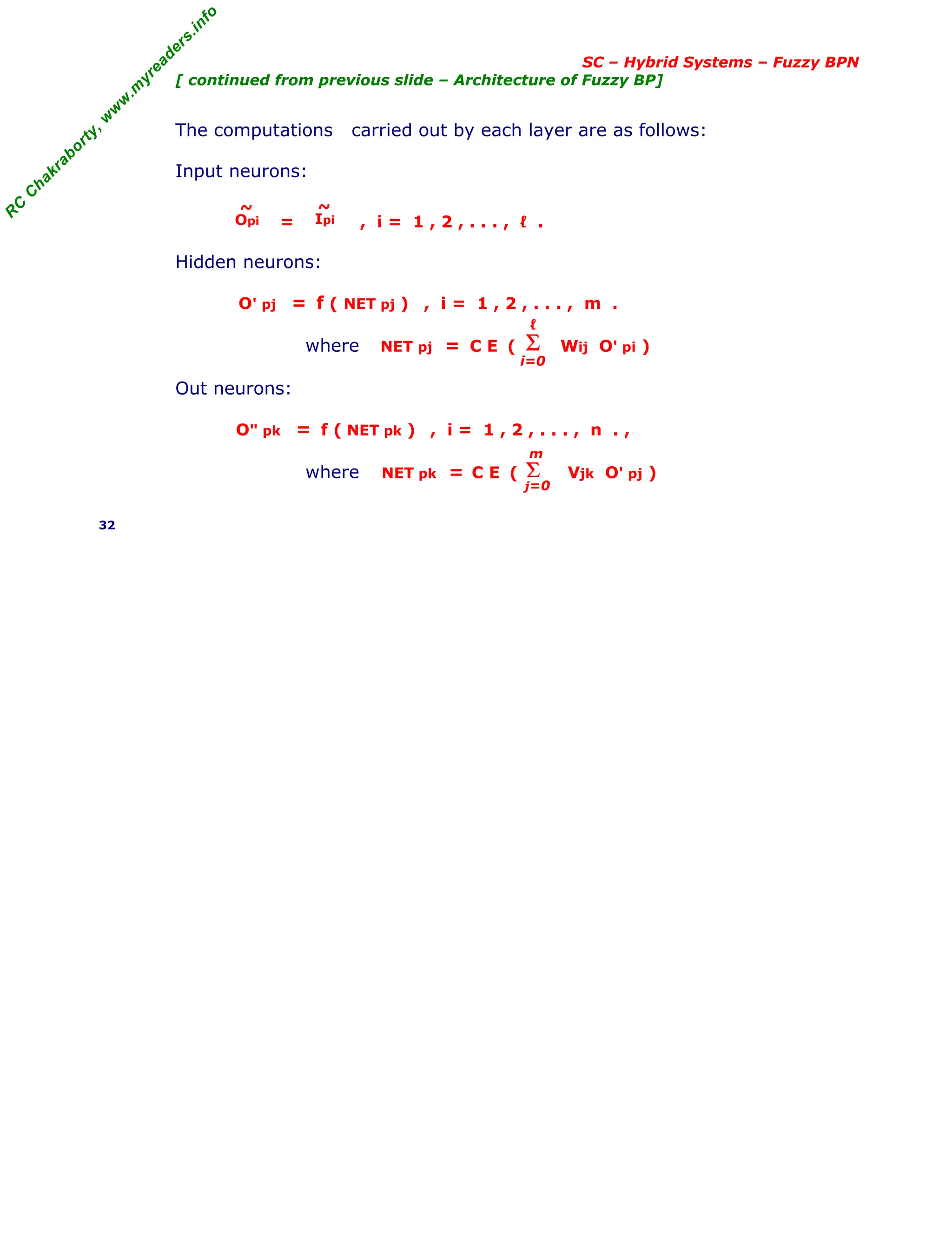 R
C
C
h
a
k
r
a
b
o
r
t
y
,
w
w
w
.
m
y
r
e
a
d
e
r
s
.
i
n
f
o
SC – Hybrid Systems – Fuzzy BPN
[ continued from previous slide – Architecture of Fuzzy BP]
The computations carried out by each layer are as follows:
Input neurons:
= , i = 1 , 2 , . . . , ℓ .
Hidden neurons:
O' pj = f ( NET pj ) , i = 1 , 2 , . . . , m .
where NET pj = C E ( Wij O' pi )
Out neurons:
O" pk = f ( NET pk ) , i = 1 , 2 , . . . , n . ,
where NET pk = C E ( Vjk O' pj )
32
Σ
i=0
ℓ
Σ
j=0
m
Opi
~
Ipi
~
 