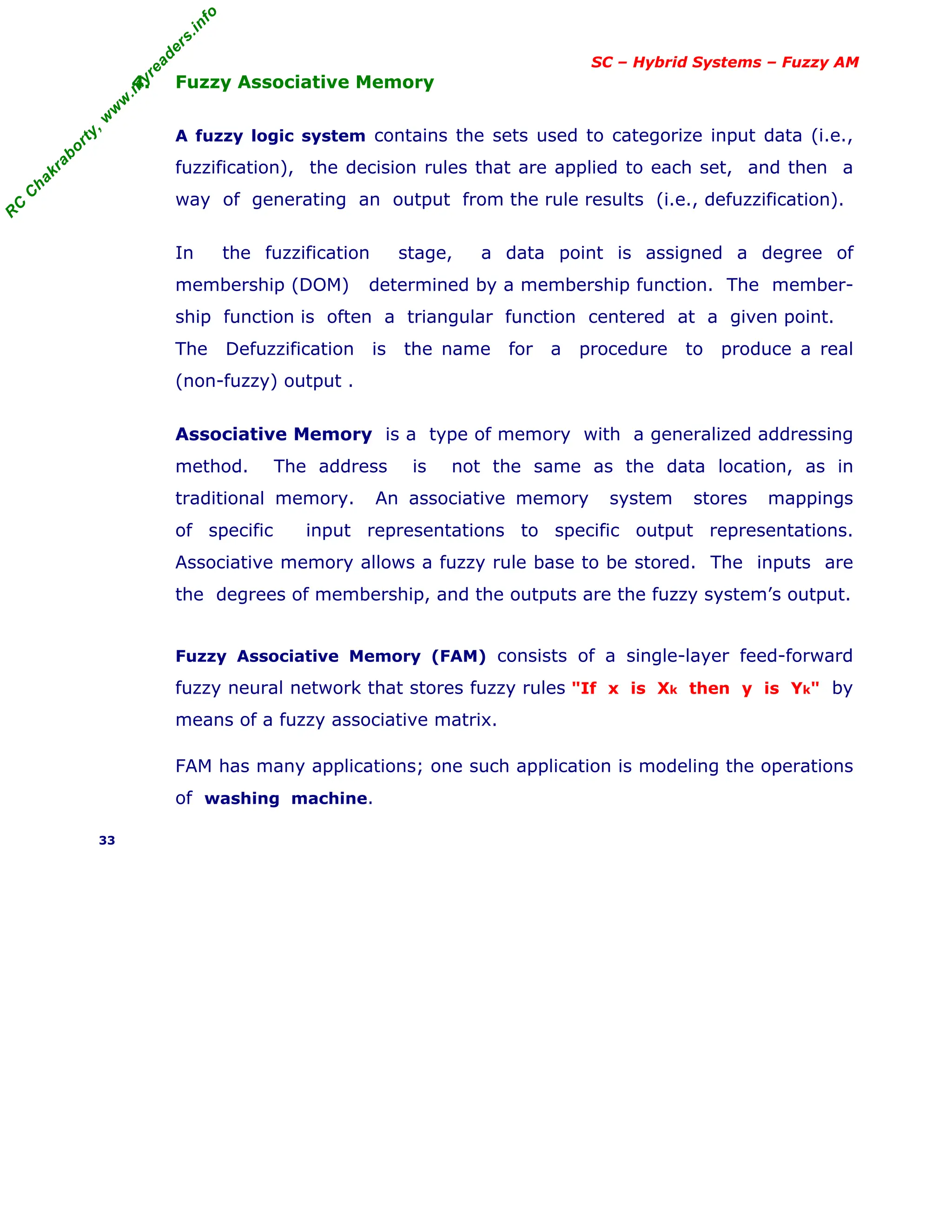 R
C
C
h
a
k
r
a
b
o
r
t
y
,
w
w
w
.
m
y
r
e
a
d
e
r
s
.
i
n
f
o
SC – Hybrid Systems – Fuzzy AM
4. Fuzzy Associative Memory
A fuzzy logic system contains the sets used to categorize input data (i.e.,
fuzzification), the decision rules that are applied to each set, and then a
way of generating an output from the rule results (i.e., defuzzification).
In the fuzzification stage, a data point is assigned a degree of
membership (DOM) determined by a membership function. The member-
ship function is often a triangular function centered at a given point.
The Defuzzification is the name for a procedure to produce a real
(non-fuzzy) output .
Associative Memory is a type of memory with a generalized addressing
method. The address is not the same as the data location, as in
traditional memory. An associative memory system stores mappings
of specific input representations to specific output representations.
Associative memory allows a fuzzy rule base to be stored. The inputs are
the degrees of membership, and the outputs are the fuzzy system’s output.
Fuzzy Associative Memory (FAM) consists of a single-layer feed-forward
fuzzy neural network that stores fuzzy rules "If x is Xk then y is Yk" by
means of a fuzzy associative matrix.
FAM has many applications; one such application is modeling the operations
of washing machine.
33
 