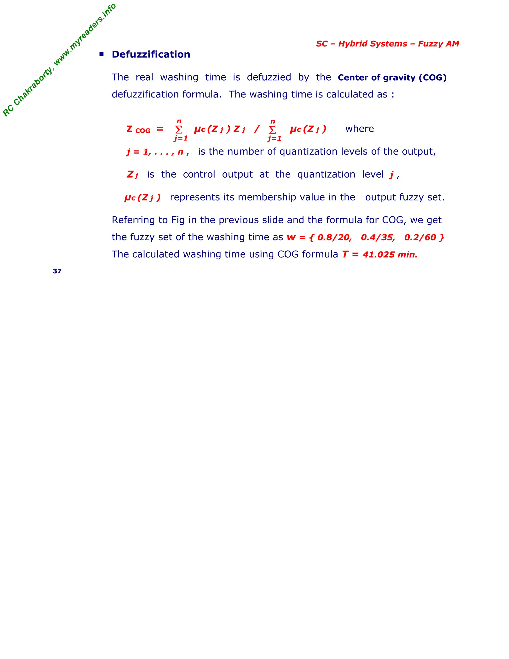 R
C
C
h
a
k
r
a
b
o
r
t
y
,
w
w
w
.
m
y
r
e
a
d
e
r
s
.
i
n
f
o
SC – Hybrid Systems – Fuzzy AM
■ Defuzzification
The real washing time is defuzzied by the Center of gravity (COG)
defuzzification formula. The washing time is calculated as :
Z COG = µc (Z j ) Z j / µc (Z j ) where
j = 1, . . . , n , is the number of quantization levels of the output,
Z j is the control output at the quantization level j ,
µc (Z j ) represents its membership value in the output fuzzy set.
Referring to Fig in the previous slide and the formula for COG, we get
the fuzzy set of the washing time as w = { 0.8/20, 0.4/35, 0.2/60 }
The calculated washing time using COG formula T = 41.025 min.
37
Σ
j=1
n
Σ
j=1
n
 