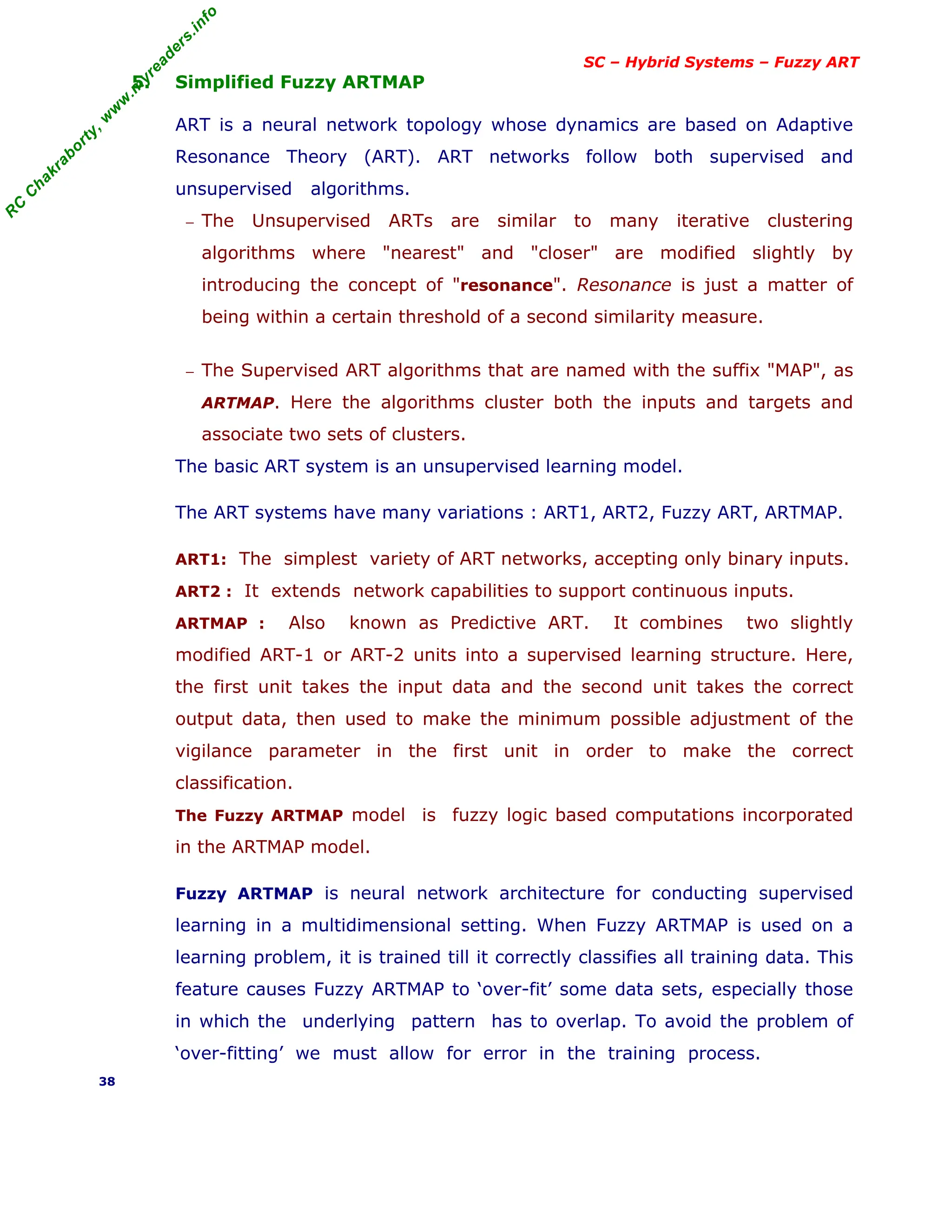 R
C
C
h
a
k
r
a
b
o
r
t
y
,
w
w
w
.
m
y
r
e
a
d
e
r
s
.
i
n
f
o
SC – Hybrid Systems – Fuzzy ART
5. Simplified Fuzzy ARTMAP
ART is a neural network topology whose dynamics are based on Adaptive
Resonance Theory (ART). ART networks follow both supervised and
unsupervised algorithms.
− The Unsupervised ARTs are similar to many iterative clustering
algorithms where "nearest" and "closer" are modified slightly by
introducing the concept of "resonance". Resonance is just a matter of
being within a certain threshold of a second similarity measure.
− The Supervised ART algorithms that are named with the suffix "MAP", as
ARTMAP. Here the algorithms cluster both the inputs and targets and
associate two sets of clusters.
The basic ART system is an unsupervised learning model.
The ART systems have many variations : ART1, ART2, Fuzzy ART, ARTMAP.
ART1: The simplest variety of ART networks, accepting only binary inputs.
ART2 : It extends network capabilities to support continuous inputs.
ARTMAP : Also known as Predictive ART. It combines two slightly
modified ART-1 or ART-2 units into a supervised learning structure. Here,
the first unit takes the input data and the second unit takes the correct
output data, then used to make the minimum possible adjustment of the
vigilance parameter in the first unit in order to make the correct
classification.
The Fuzzy ARTMAP model is fuzzy logic based computations incorporated
in the ARTMAP model.
Fuzzy ARTMAP is neural network architecture for conducting supervised
learning in a multidimensional setting. When Fuzzy ARTMAP is used on a
learning problem, it is trained till it correctly classifies all training data. This
feature causes Fuzzy ARTMAP to ‘over-fit’ some data sets, especially those
in which the underlying pattern has to overlap. To avoid the problem of
‘over-fitting’ we must allow for error in the training process.
38
 