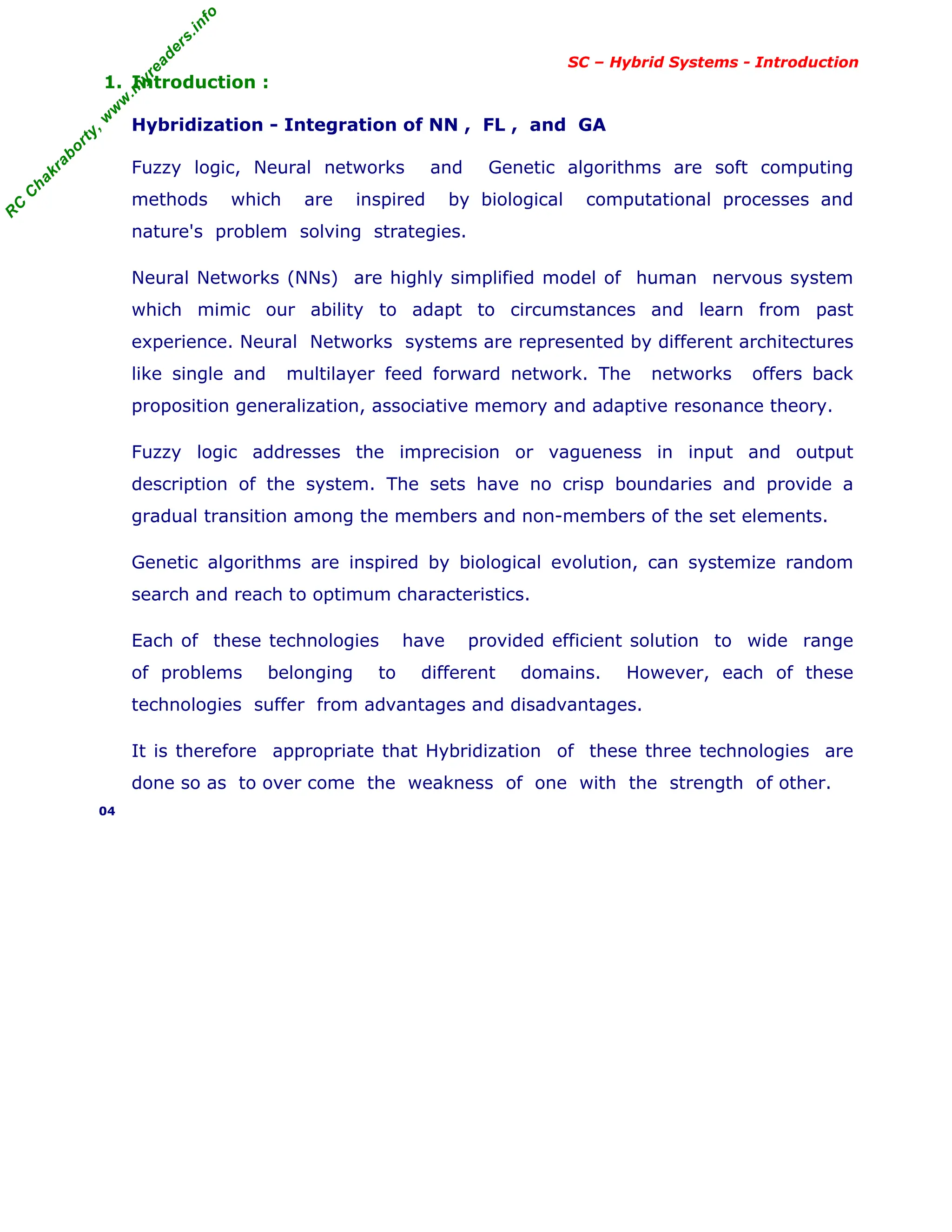 R
C
C
h
a
k
r
a
b
o
r
t
y
,
w
w
w
.
m
y
r
e
a
d
e
r
s
.
i
n
f
o
SC – Hybrid Systems - Introduction
1. Introduction :
Hybridization - Integration of NN , FL , and GA
Fuzzy logic, Neural networks and Genetic algorithms are soft computing
methods which are inspired by biological computational processes and
nature's problem solving strategies.
Neural Networks (NNs) are highly simplified model of human nervous system
which mimic our ability to adapt to circumstances and learn from past
experience. Neural Networks systems are represented by different architectures
like single and multilayer feed forward network. The networks offers back
proposition generalization, associative memory and adaptive resonance theory.
Fuzzy logic addresses the imprecision or vagueness in input and output
description of the system. The sets have no crisp boundaries and provide a
gradual transition among the members and non-members of the set elements.
Genetic algorithms are inspired by biological evolution, can systemize random
search and reach to optimum characteristics.
Each of these technologies have provided efficient solution to wide range
of problems belonging to different domains. However, each of these
technologies suffer from advantages and disadvantages.
It is therefore appropriate that Hybridization of these three technologies are
done so as to over come the weakness of one with the strength of other.
04
 