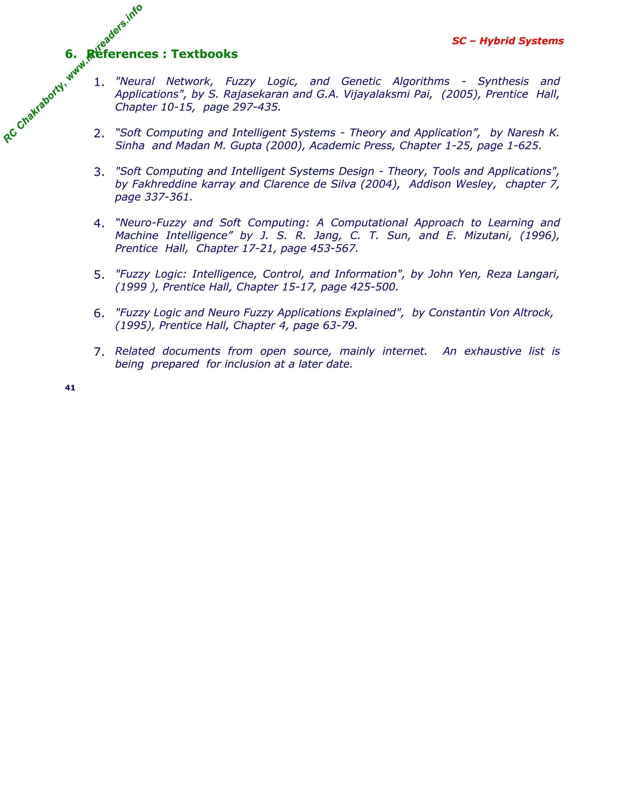 R
C
C
h
a
k
r
a
b
o
r
t
y
,
w
w
w
.
m
y
r
e
a
d
e
r
s
.
i
n
f
o
SC – Hybrid Systems
6. References : Textbooks
1. "Neural Network, Fuzzy Logic, and Genetic Algorithms - Synthesis and
Applications", by S. Rajasekaran and G.A. Vijayalaksmi Pai, (2005), Prentice Hall,
Chapter 10-15, page 297-435.
2. “Soft Computing and Intelligent Systems - Theory and Application”, by Naresh K.
Sinha and Madan M. Gupta (2000), Academic Press, Chapter 1-25, page 1-625.
3. "Soft Computing and Intelligent Systems Design - Theory, Tools and Applications",
by Fakhreddine karray and Clarence de Silva (2004), Addison Wesley, chapter 7,
page 337-361.
4. “Neuro-Fuzzy and Soft Computing: A Computational Approach to Learning and
Machine Intelligence” by J. S. R. Jang, C. T. Sun, and E. Mizutani, (1996),
Prentice Hall, Chapter 17-21, page 453-567.
5. "Fuzzy Logic: Intelligence, Control, and Information", by John Yen, Reza Langari,
(1999 ), Prentice Hall, Chapter 15-17, page 425-500.
6. "Fuzzy Logic and Neuro Fuzzy Applications Explained", by Constantin Von Altrock,
(1995), Prentice Hall, Chapter 4, page 63-79.
7. Related documents from open source, mainly internet. An exhaustive list is
being prepared for inclusion at a later date.
41
 