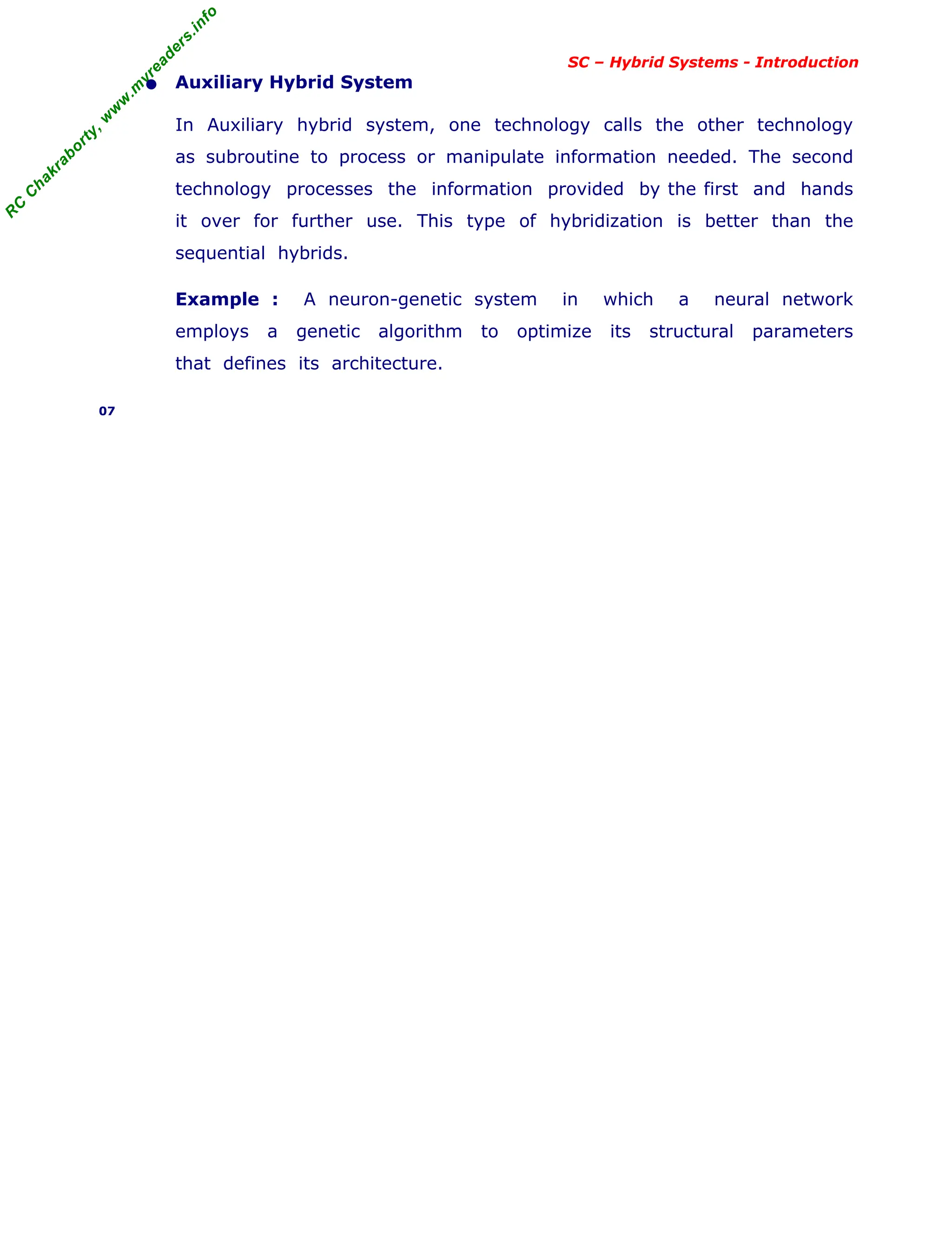 R
C
C
h
a
k
r
a
b
o
r
t
y
,
w
w
w
.
m
y
r
e
a
d
e
r
s
.
i
n
f
o
SC – Hybrid Systems - Introduction
• Auxiliary Hybrid System
In Auxiliary hybrid system, one technology calls the other technology
as subroutine to process or manipulate information needed. The second
technology processes the information provided by the first and hands
it over for further use. This type of hybridization is better than the
sequential hybrids.
Example : A neuron-genetic system in which a neural network
employs a genetic algorithm to optimize its structural parameters
that defines its architecture.
07
 