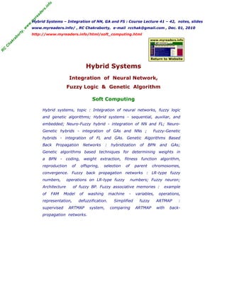 R
C
C
h
a
k
r
a
b
o
r
t
y
,
w
w
w
.
m
y
r
e
a
d
e
r
s
.
i
n
f
o
Hybrid Systems – Integration of NN, GA and FS : Course Lecture 41 – 42, notes, slides
www.myreaders.info/ , RC Chakraborty, e-mail rcchak@gmail.com , Dec. 01, 2010
http://www.myreaders.info/html/soft_computing.html
Hybrid Systems
Integration of Neural Network,
Fuzzy Logic & Genetic Algorithm
Soft Computing
www.myreaders.info
Return to Website
Hybrid systems, topic : Integration of neural networks, fuzzy logic
and genetic algorithms; Hybrid systems - sequential, auxiliar, and
embedded; Neuro-Fuzzy hybrid - integration of NN and FL; Neuro-
Genetic hybrids - integration of GAs and NNs ; Fuzzy-Genetic
hybrids - integration of FL and GAs. Genetic Algorithms Based
Back Propagation Networks : hybridization of BPN and GAs;
Genetic algorithms based techniques for determining weights in
a BPN - coding, weight extraction, fitness function algorithm,
reproduction of offspring, selection of parent chromosomes,
convergence. Fuzzy back propagation networks : LR-type fuzzy
numbers, operations on LR-type fuzzy numbers; Fuzzy neuron;
Architecture of fuzzy BP. Fuzzy associative memories : example
of FAM Model of washing machine - variables, operations,
representation, defuzzification. Simplified fuzzy ARTMAP :
supervised ARTMAP system, comparing ARTMAP with back-
propagation networks.
 
